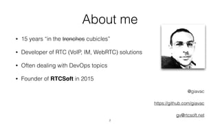 About me
• 15 years “in the trenches cubicles”
• Developer of RTC (VoIP, IM, WebRTC) solutions
• Often dealing with DevOps topics
• Founder of RTCSoft in 2015
@giavac
https://github.com/giavac
gv@rtcsoft.net
2
 