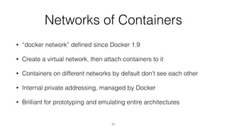 Networks of Containers
• “docker network” deﬁned since Docker 1.9
• Create a virtual network, then attach containers to it
• Containers on different networks by default don’t see each other
• Internal private addressing, managed by Docker
• Brilliant for prototyping and emulating entire architectures
21
 