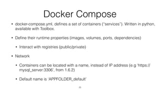 Docker Compose
• docker-compose.yml, deﬁnes a set of containers (“services”). Written in python,
available with Toolbox.
• Deﬁne their runtime properties (images, volumes, ports, dependencies)
• Interact with registries (public/private)
• Network
• Containers can be located with a name, instead of IP address (e.g ‘https://
mysql_server:3306’, from 1.6.2)
• Default name is ‘APPFOLDER_default’
23
 