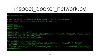 inspect_docker_network.py
#!/usr/bin/python
# Get the output of 'docker network inspect' for a given network
# and return containers names and their IP address
import json
import subprocess
import sys
network_name = sys.argv[1]
network_json = subprocess.check_output(["docker", "network", "inspect", network_name])
network = json.loads(network_json)
containers = network[0]['Containers']
for container_id in containers:
container_name = subprocess.check_output(["docker", "inspect", "--format",
"'{{ .Name }}'", container_id])
print container_id + " " + container_name.strip() + ": " + containers[container_id]
['IPv4Address']
32
 