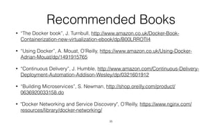Recommended Books
• “The Docker book”, J. Turnbull, http://www.amazon.co.uk/Docker-Book-
Containerization-new-virtualization-ebook/dp/B00LRROTI4
• “Using Docker”, A. Mouat, O’Reilly, https://www.amazon.co.uk/Using-Docker-
Adrian-Mouat/dp/1491915765
• “Continuous Delivery”, J. Humble, http://www.amazon.com/Continuous-Delivery-
Deployment-Automation-Addison-Wesley/dp/0321601912
• “Building Microservices”, S. Newman, http://shop.oreilly.com/product/
0636920033158.do
• "Docker Networking and Service Discovery", O’Reilly, https://www.nginx.com/
resources/library/docker-networking/
35
 