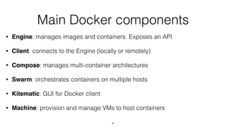 Main Docker components
• Engine: manages images and containers. Exposes an API
• Client: connects to the Engine (locally or remotely)
• Compose: manages multi-container architectures
• Swarm: orchestrates containers on multiple hosts
• Kitematic: GUI for Docker client
• Machine: provision and manage VMs to host containers
8
 