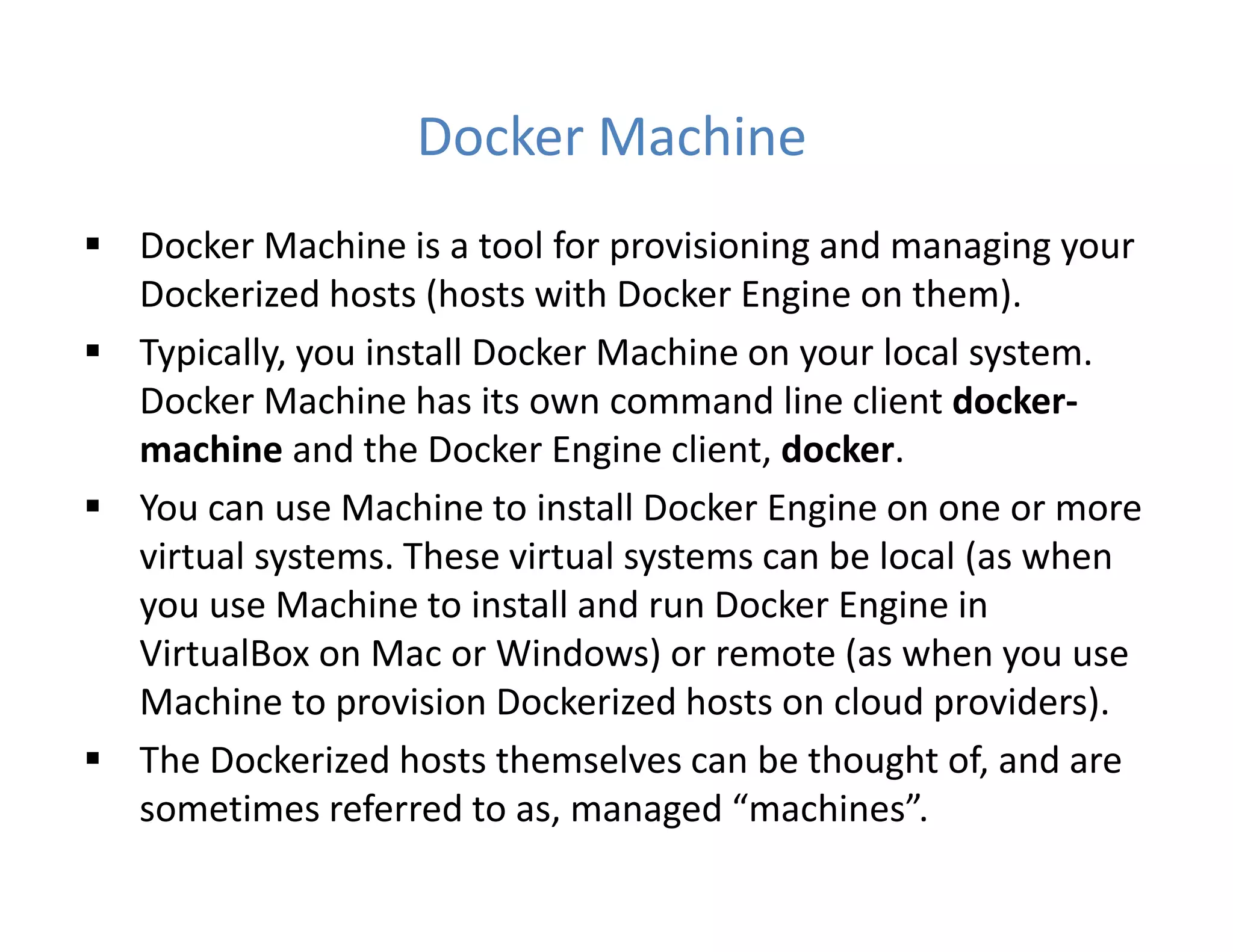 Docker Machine
 Docker Machine is a tool for provisioning and managing your
Dockerized hosts (hosts with Docker Engine on them).
 Typically, you install Docker Machine on your local system.
Docker Machine has its own command line client docker-
machine and the Docker Engine client, docker.
 You can use Machine to install Docker Engine on one or more
virtual systems. These virtual systems can be local (as when
you use Machine to install and run Docker Engine in
VirtualBox on Mac or Windows) or remote (as when you use
Machine to provision Dockerized hosts on cloud providers).
 The Dockerized hosts themselves can be thought of, and are
sometimes referred to as, managed “machines”.
 