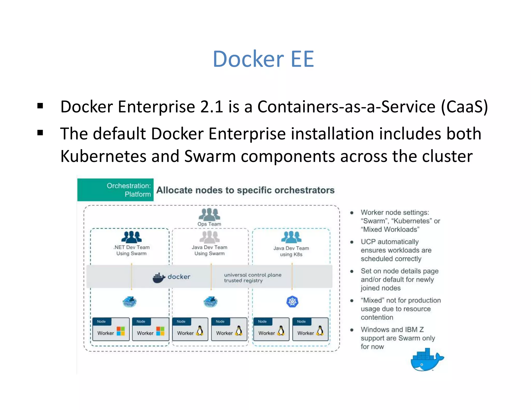 Docker EE
 Docker Enterprise 2.1 is a Containers-as-a-Service (CaaS)
 The default Docker Enterprise installation includes both
Kubernetes and Swarm components across the cluster
 