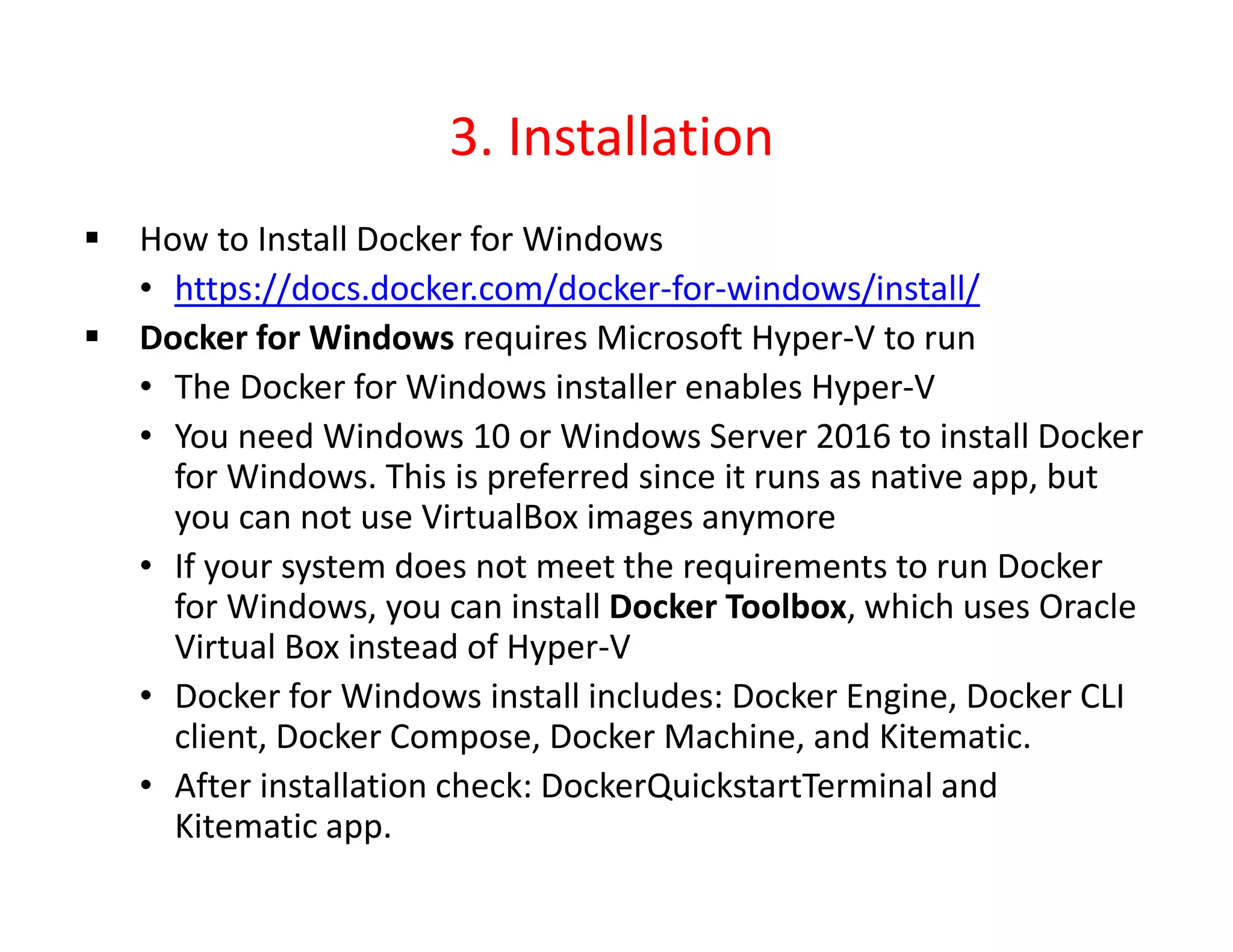 3. Installation
 How to Install Docker for Windows
• https://docs.docker.com/docker-for-windows/install/
 Docker for Windows requires Microsoft Hyper-V to run
• The Docker for Windows installer enables Hyper-V
• You need Windows 10 or Windows Server 2016 to install Docker
for Windows. This is preferred since it runs as native app, but
you can not use VirtualBox images anymore
• If your system does not meet the requirements to run Docker
for Windows, you can install Docker Toolbox, which uses Oracle
Virtual Box instead of Hyper-V
• Docker for Windows install includes: Docker Engine, Docker CLI
client, Docker Compose, Docker Machine, and Kitematic.
• After installation check: DockerQuickstartTerminal and
Kitematic app.
 