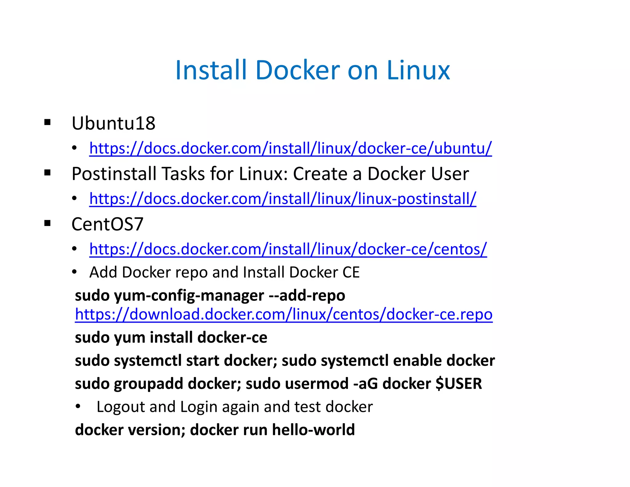 Install Docker on Linux
 Ubuntu18
• https://docs.docker.com/install/linux/docker-ce/ubuntu/
 Postinstall Tasks for Linux: Create a Docker User
• https://docs.docker.com/install/linux/linux-postinstall/
 CentOS7
• https://docs.docker.com/install/linux/docker-ce/centos/
• Add Docker repo and Install Docker CE
sudo yum-config-manager --add-repo
https://download.docker.com/linux/centos/docker-ce.repo
sudo yum install docker-ce
sudo systemctl start docker; sudo systemctl enable docker
sudo groupadd docker; sudo usermod -aG docker $USER
• Logout and Login again and test docker
docker version; docker run hello-world
 