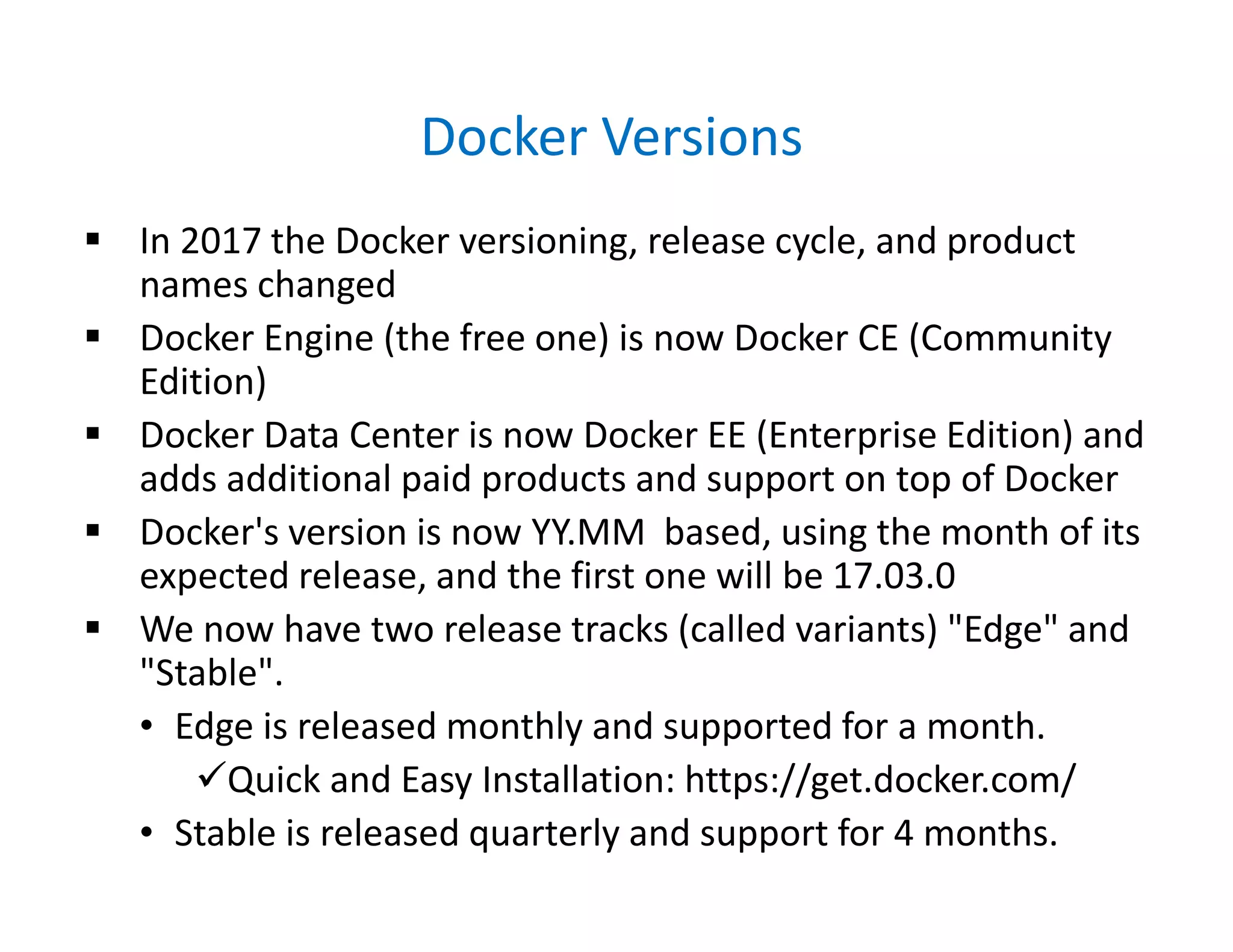 Docker Versions
 In 2017 the Docker versioning, release cycle, and product
names changed
 Docker Engine (the free one) is now Docker CE (Community
Edition)
 Docker Data Center is now Docker EE (Enterprise Edition) and
adds additional paid products and support on top of Docker
 Docker's version is now YY.MM based, using the month of its
expected release, and the first one will be 17.03.0
 We now have two release tracks (called variants) "Edge" and
"Stable".
• Edge is released monthly and supported for a month.
Quick and Easy Installation: https://get.docker.com/
• Stable is released quarterly and support for 4 months.
 