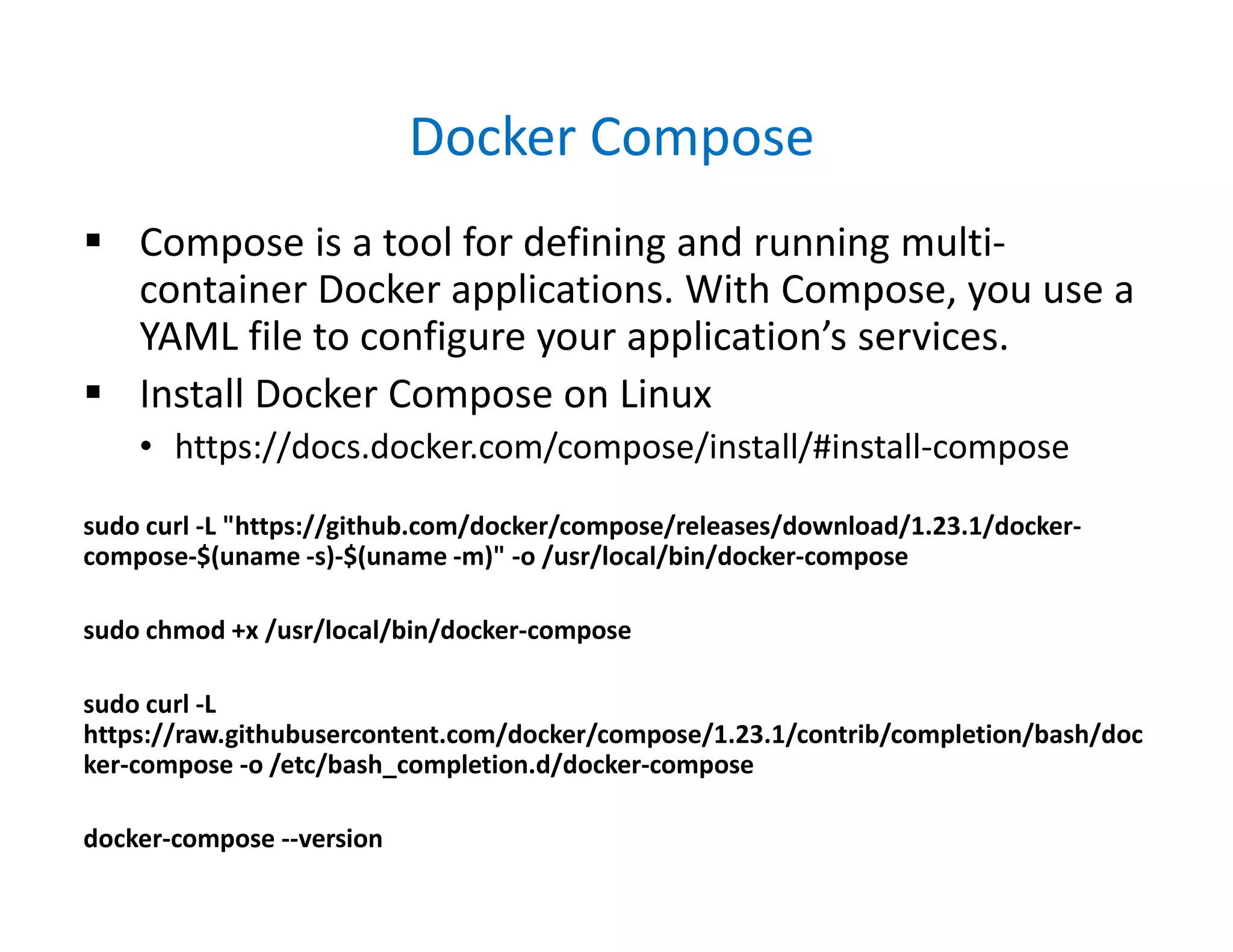 Docker Compose
 Compose is a tool for defining and running multi-
container Docker applications. With Compose, you use a
YAML file to configure your application’s services.
 Install Docker Compose on Linux
• https://docs.docker.com/compose/install/#install-compose
sudo curl -L "https://github.com/docker/compose/releases/download/1.23.1/docker-
compose-$(uname -s)-$(uname -m)" -o /usr/local/bin/docker-compose
sudo chmod +x /usr/local/bin/docker-compose
sudo curl -L
https://raw.githubusercontent.com/docker/compose/1.23.1/contrib/completion/bash/doc
ker-compose -o /etc/bash_completion.d/docker-compose
docker-compose --version
 