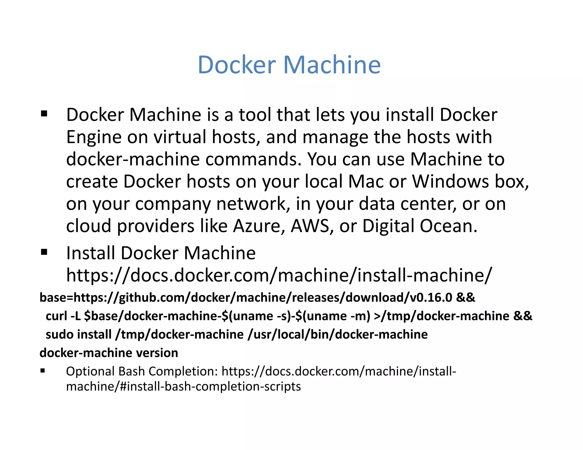 Docker Machine
 Docker Machine is a tool that lets you install Docker
Engine on virtual hosts, and manage the hosts with
docker-machine commands. You can use Machine to
create Docker hosts on your local Mac or Windows box,
on your company network, in your data center, or on
cloud providers like Azure, AWS, or Digital Ocean.
 Install Docker Machine
https://docs.docker.com/machine/install-machine/
base=https://github.com/docker/machine/releases/download/v0.16.0 &&
curl -L $base/docker-machine-$(uname -s)-$(uname -m) >/tmp/docker-machine &&
sudo install /tmp/docker-machine /usr/local/bin/docker-machine
docker-machine version
 Optional Bash Completion: https://docs.docker.com/machine/install-
machine/#install-bash-completion-scripts
 