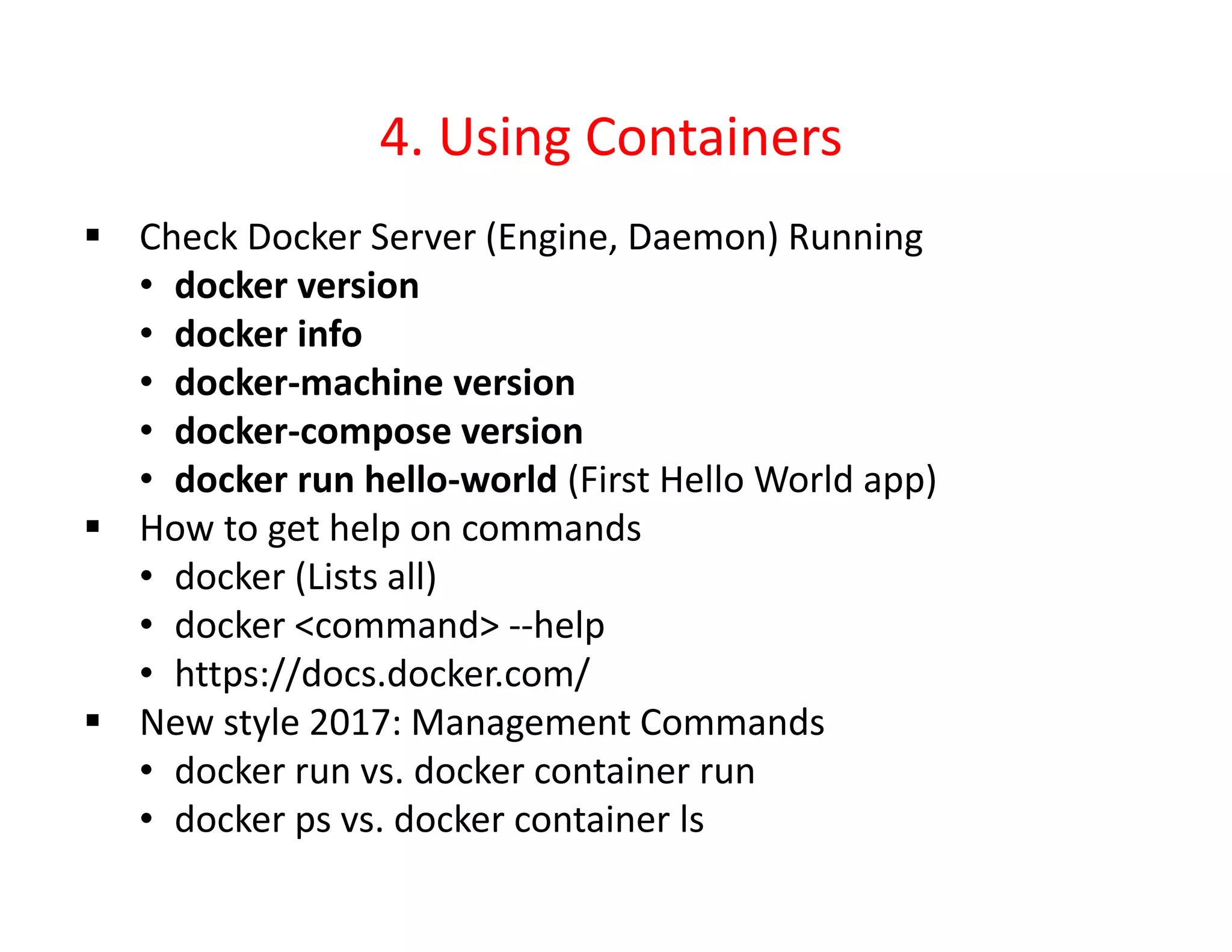 4. Using Containers
 Check Docker Server (Engine, Daemon) Running
• docker version
• docker info
• docker-machine version
• docker-compose version
• docker run hello-world (First Hello World app)
 How to get help on commands
• docker (Lists all)
• docker <command> --help
• https://docs.docker.com/
 New style 2017: Management Commands
• docker run vs. docker container run
• docker ps vs. docker container ls
 