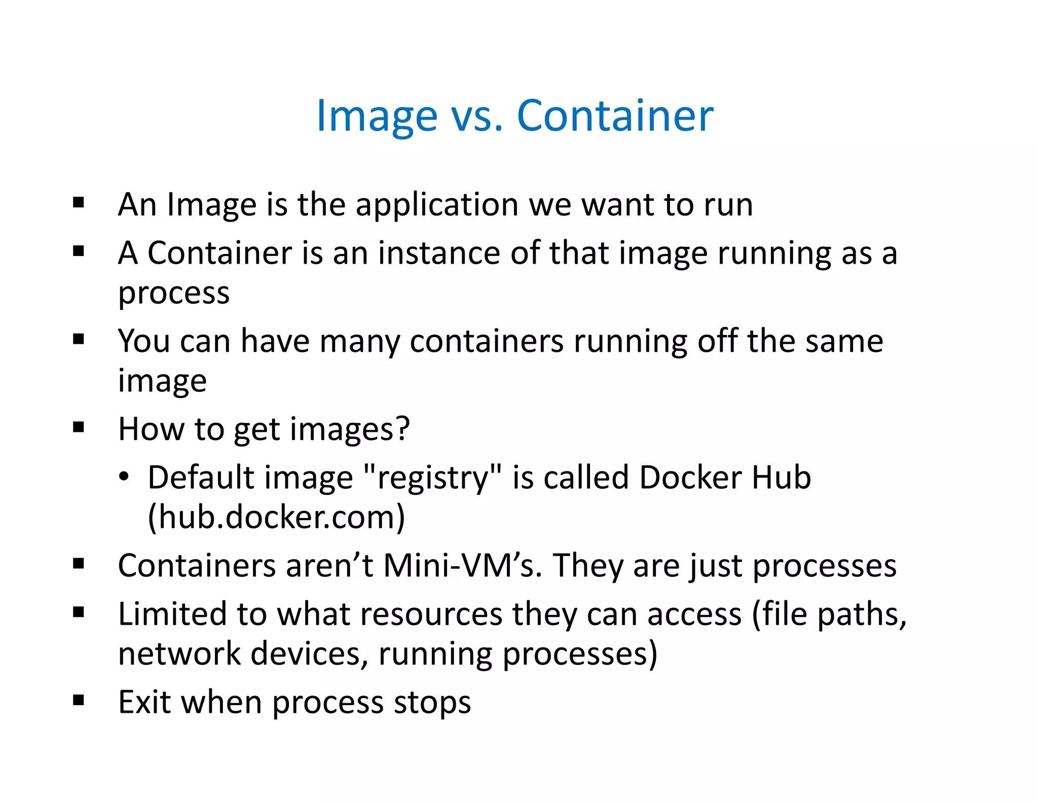 Image vs. Container
 An Image is the application we want to run
 A Container is an instance of that image running as a
process
 You can have many containers running off the same
image
 How to get images?
• Default image "registry" is called Docker Hub
(hub.docker.com)
 Containers aren’t Mini-VM’s. They are just processes
 Limited to what resources they can access (file paths,
network devices, running processes)
 Exit when process stops
 