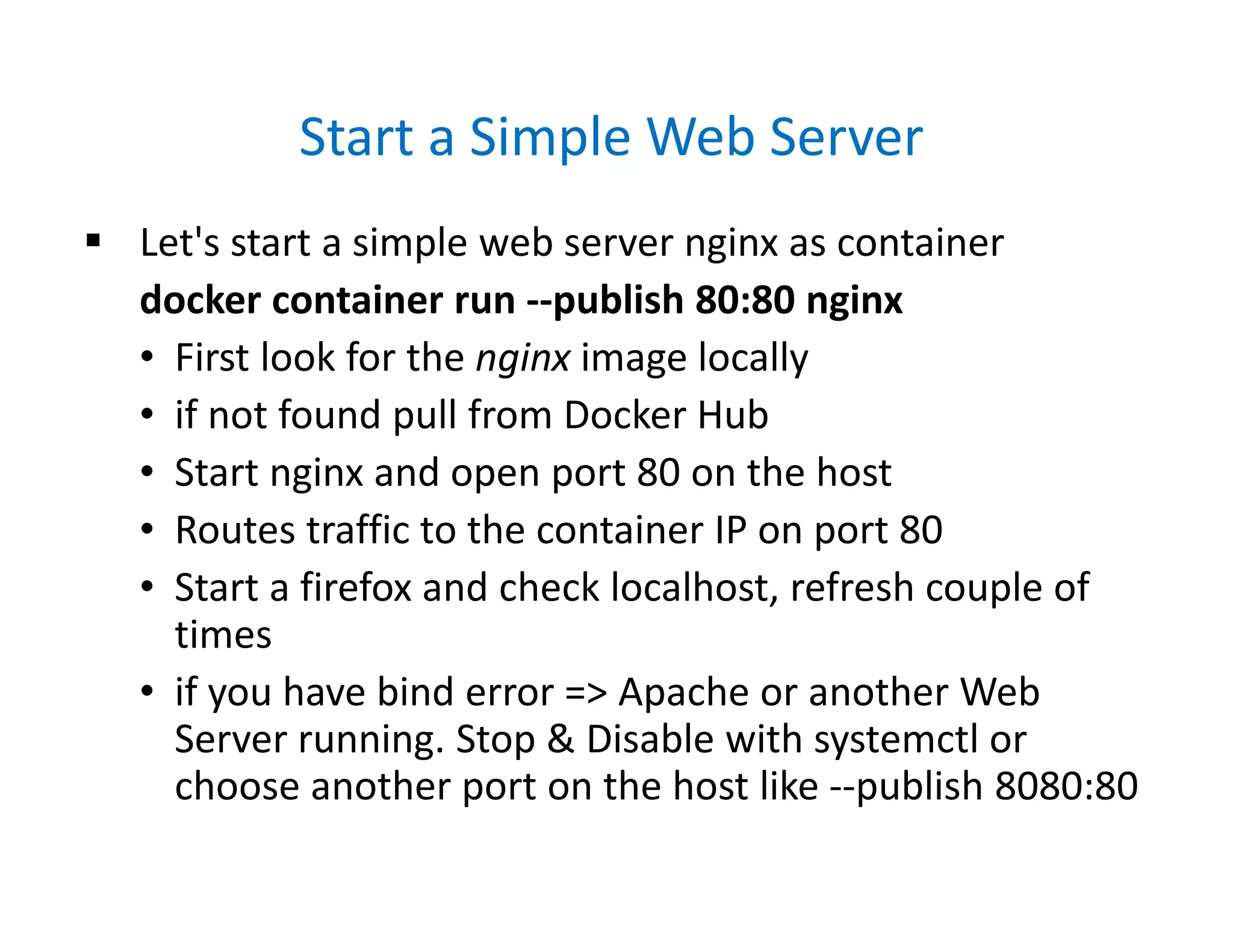 Start a Simple Web Server
 Let's start a simple web server nginx as container
docker container run --publish 80:80 nginx
• First look for the nginx image locally
• if not found pull from Docker Hub
• Start nginx and open port 80 on the host
• Routes traffic to the container IP on port 80
• Start a firefox and check localhost, refresh couple of
times
• if you have bind error => Apache or another Web
Server running. Stop & Disable with systemctl or
choose another port on the host like --publish 8080:80
 