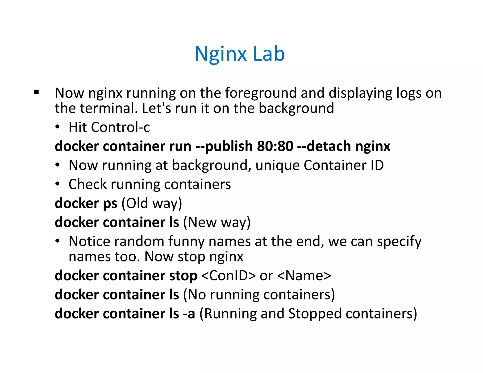 Nginx Lab
 Now nginx running on the foreground and displaying logs on
the terminal. Let's run it on the background
• Hit Control-c
docker container run --publish 80:80 --detach nginx
• Now running at background, unique Container ID
• Check running containers
docker ps (Old way)
docker container ls (New way)
• Notice random funny names at the end, we can specify
names too. Now stop nginx
docker container stop <ConID> or <Name>
docker container ls (No running containers)
docker container ls -a (Running and Stopped containers)
 