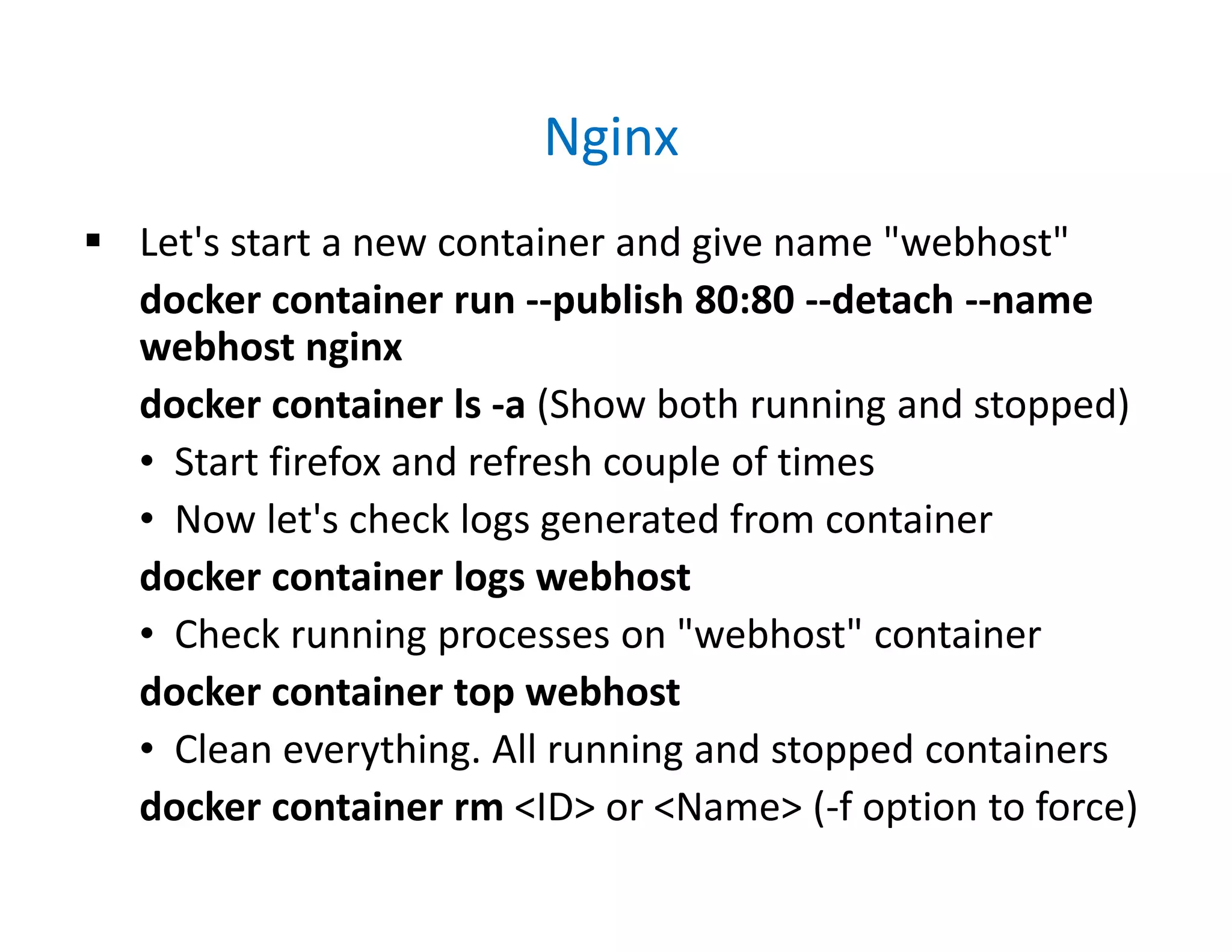 Nginx
 Let's start a new container and give name "webhost"
docker container run --publish 80:80 --detach --name
webhost nginx
docker container ls -a (Show both running and stopped)
• Start firefox and refresh couple of times
• Now let's check logs generated from container
docker container logs webhost
• Check running processes on "webhost" container
docker container top webhost
• Clean everything. All running and stopped containers
docker container rm <ID> or <Name> (-f option to force)
 