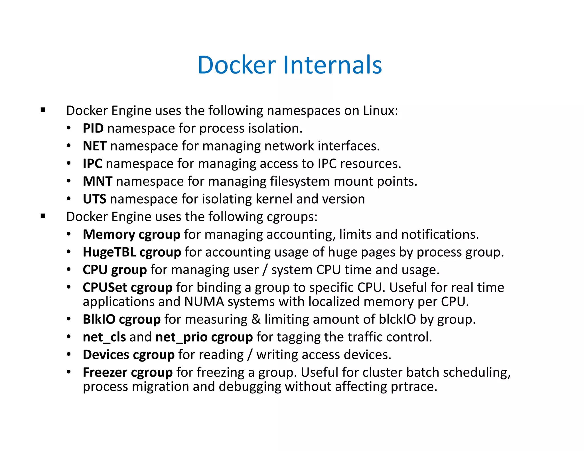 Docker Internals
 Docker Engine uses the following namespaces on Linux:
• PID namespace for process isolation.
• NET namespace for managing network interfaces.
• IPC namespace for managing access to IPC resources.
• MNT namespace for managing filesystem mount points.
• UTS namespace for isolating kernel and version
 Docker Engine uses the following cgroups:
• Memory cgroup for managing accounting, limits and notifications.
• HugeTBL cgroup for accounting usage of huge pages by process group.
• CPU group for managing user / system CPU time and usage.
• CPUSet cgroup for binding a group to specific CPU. Useful for real time
applications and NUMA systems with localized memory per CPU.
• BlkIO cgroup for measuring & limiting amount of blckIO by group.
• net_cls and net_prio cgroup for tagging the traffic control.
• Devices cgroup for reading / writing access devices.
• Freezer cgroup for freezing a group. Useful for cluster batch scheduling,
process migration and debugging without affecting prtrace.
 