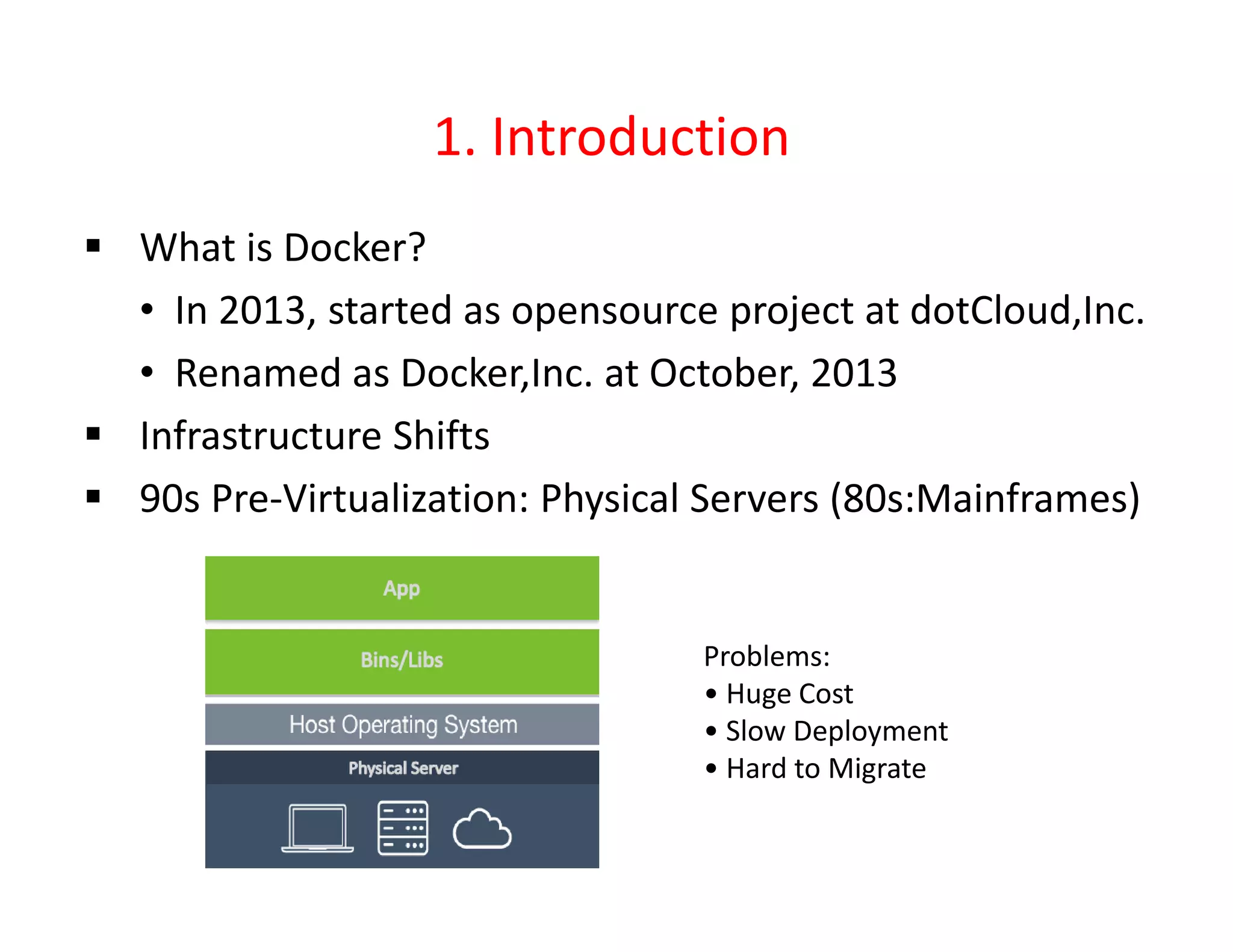 1. Introduction
 What is Docker?
• In 2013, started as opensource project at dotCloud,Inc.
• Renamed as Docker,Inc. at October, 2013
 Infrastructure Shifts
 90s Pre-Virtualization: Physical Servers (80s:Mainframes)
Problems:
• Huge Cost
• Slow Deployment
• Hard to Migrate
 