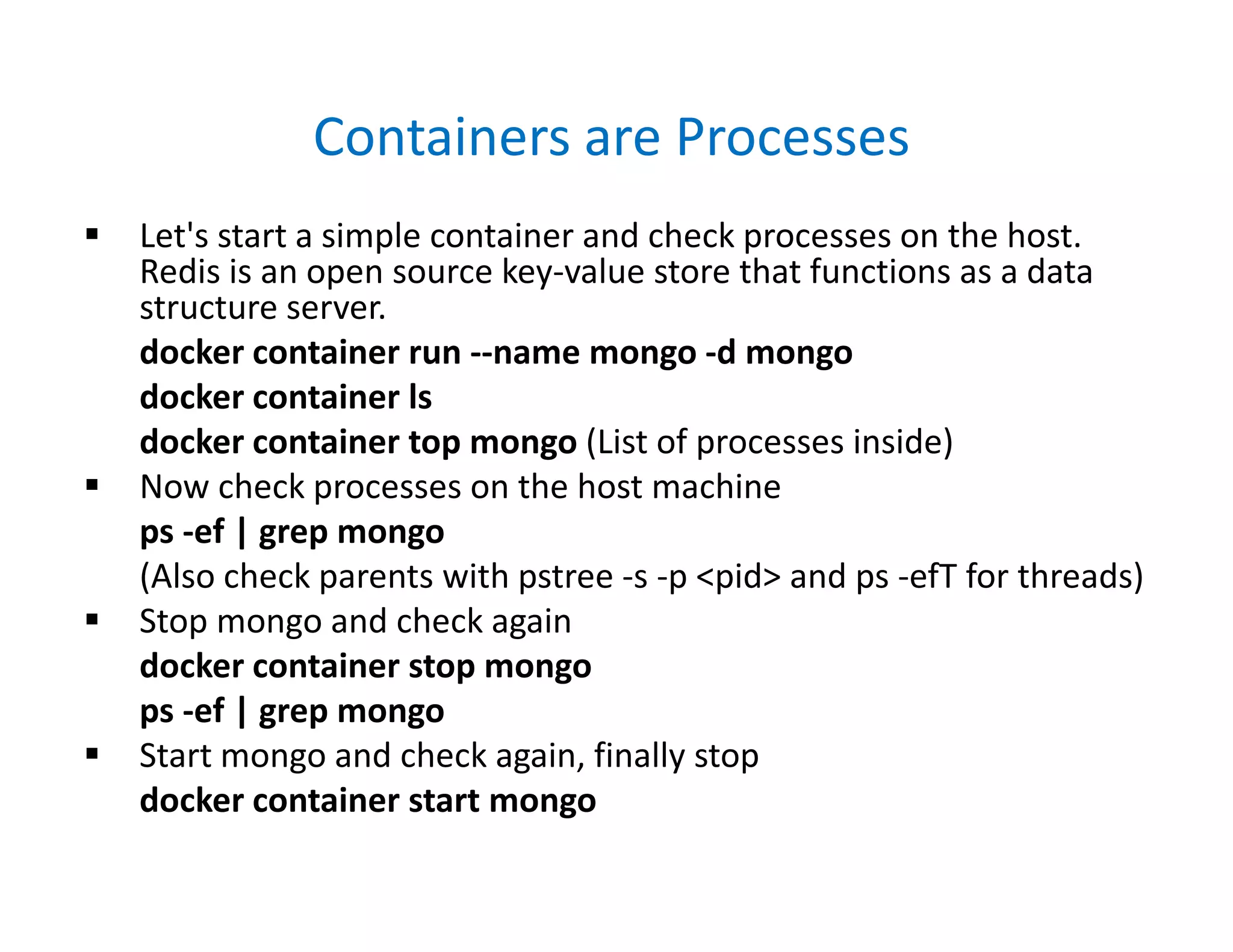 Containers are Processes
 Let's start a simple container and check processes on the host.
Redis is an open source key-value store that functions as a data
structure server.
docker container run --name mongo -d mongo
docker container ls
docker container top mongo (List of processes inside)
 Now check processes on the host machine
ps -ef | grep mongo
(Also check parents with pstree -s -p <pid> and ps -efT for threads)
 Stop mongo and check again
docker container stop mongo
ps -ef | grep mongo
 Start mongo and check again, finally stop
docker container start mongo
 