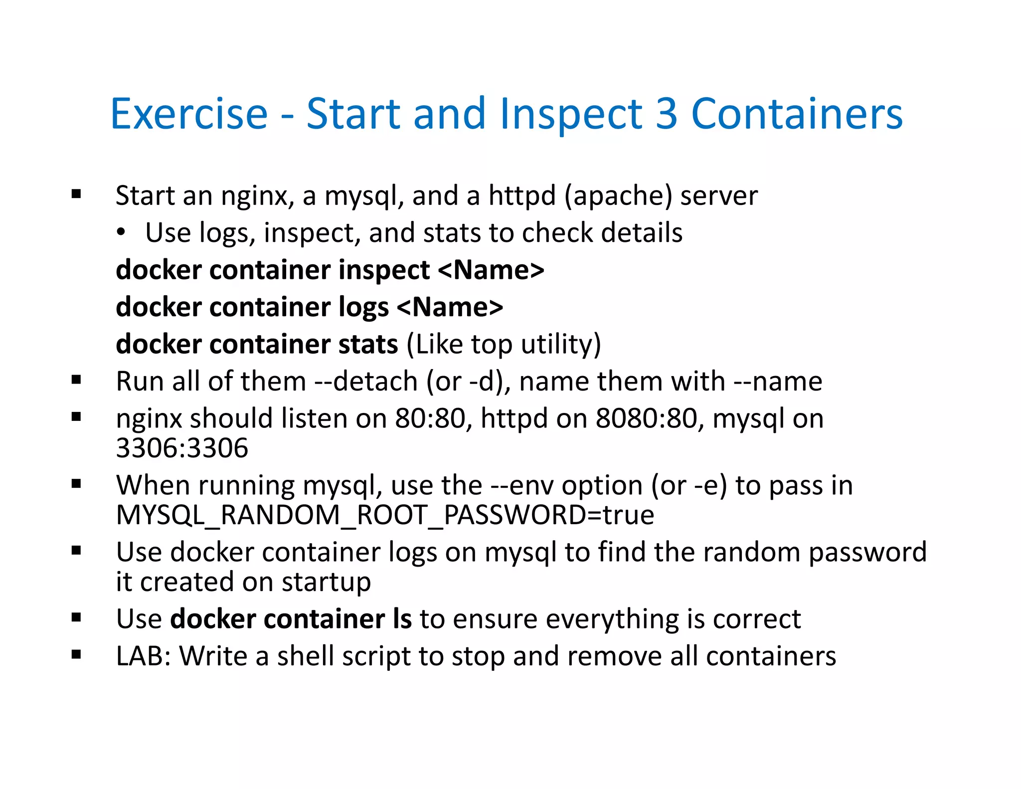 Exercise - Start and Inspect 3 Containers
 Start an nginx, a mysql, and a httpd (apache) server
• Use logs, inspect, and stats to check details
docker container inspect <Name>
docker container logs <Name>
docker container stats (Like top utility)
 Run all of them --detach (or -d), name them with --name
 nginx should listen on 80:80, httpd on 8080:80, mysql on
3306:3306
 When running mysql, use the --env option (or -e) to pass in
MYSQL_RANDOM_ROOT_PASSWORD=true
 Use docker container logs on mysql to find the random password
it created on startup
 Use docker container ls to ensure everything is correct
 LAB: Write a shell script to stop and remove all containers
 