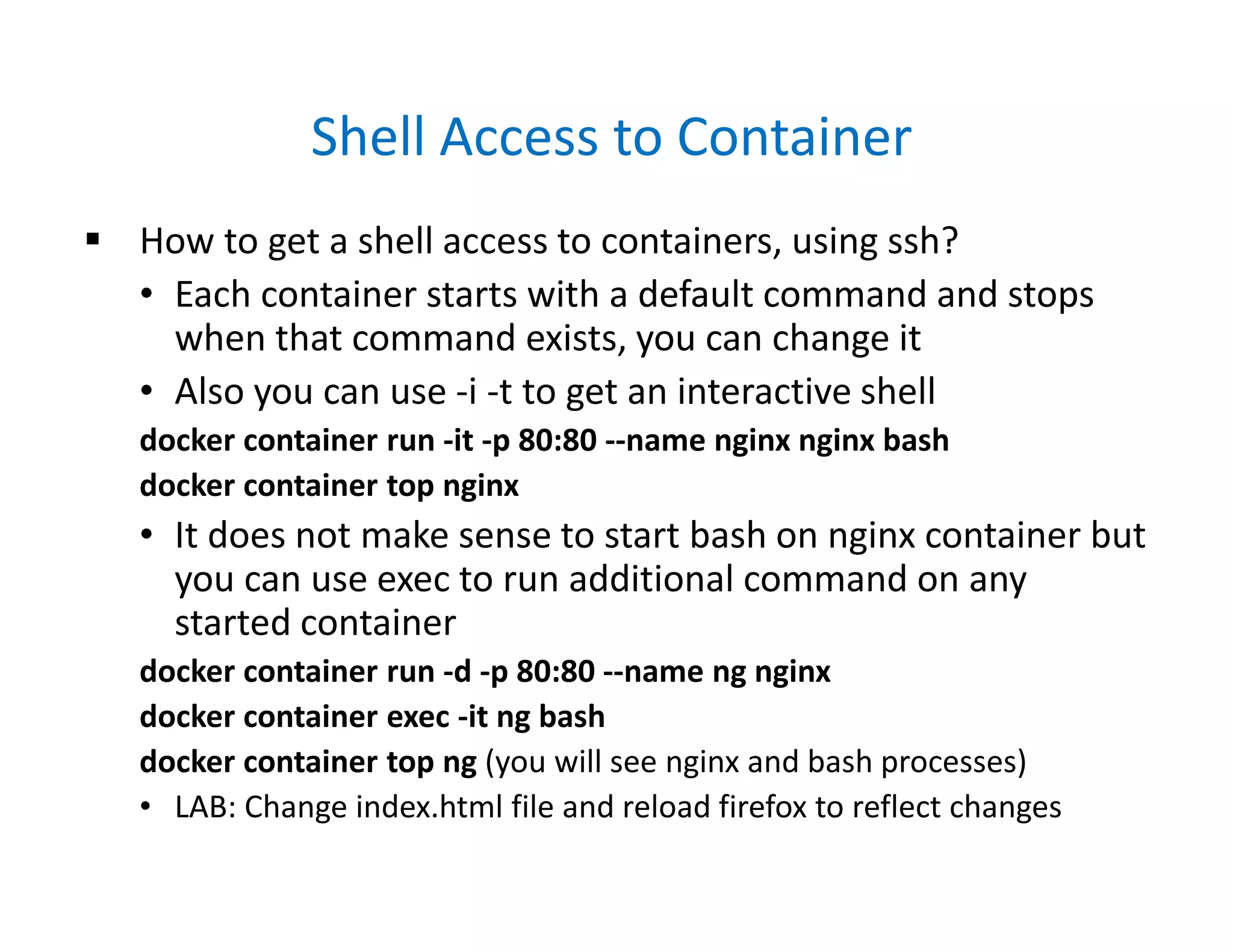 Shell Access to Container
 How to get a shell access to containers, using ssh?
• Each container starts with a default command and stops
when that command exists, you can change it
• Also you can use -i -t to get an interactive shell
docker container run -it -p 80:80 --name nginx nginx bash
docker container top nginx
• It does not make sense to start bash on nginx container but
you can use exec to run additional command on any
started container
docker container run -d -p 80:80 --name ng nginx
docker container exec -it ng bash
docker container top ng (you will see nginx and bash processes)
• LAB: Change index.html file and reload firefox to reflect changes
 
