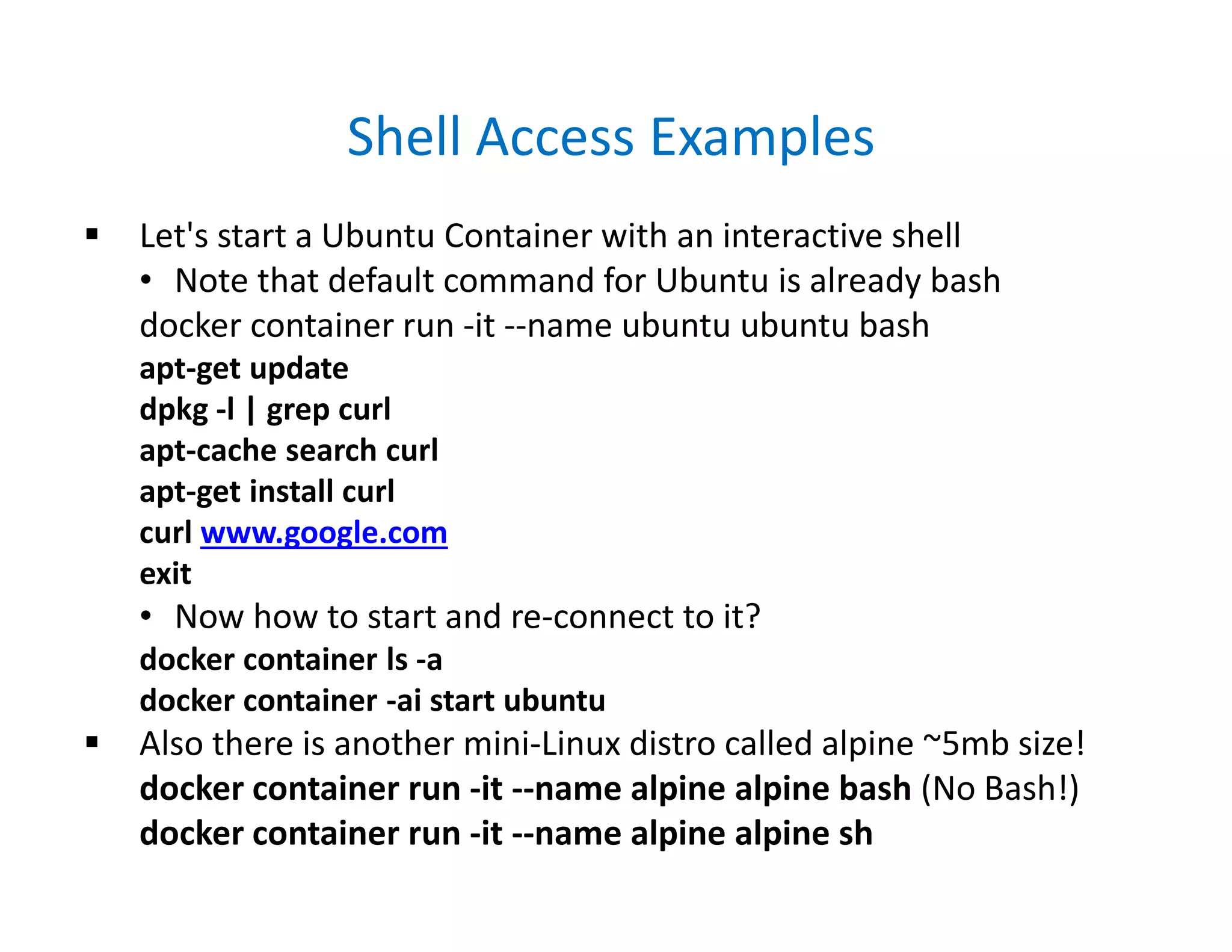 Shell Access Examples
 Let's start a Ubuntu Container with an interactive shell
• Note that default command for Ubuntu is already bash
docker container run -it --name ubuntu ubuntu bash
apt-get update
dpkg -l | grep curl
apt-cache search curl
apt-get install curl
curl www.google.com
exit
• Now how to start and re-connect to it?
docker container ls -a
docker container -ai start ubuntu
 Also there is another mini-Linux distro called alpine ~5mb size!
docker container run -it --name alpine alpine bash (No Bash!)
docker container run -it --name alpine alpine sh
 