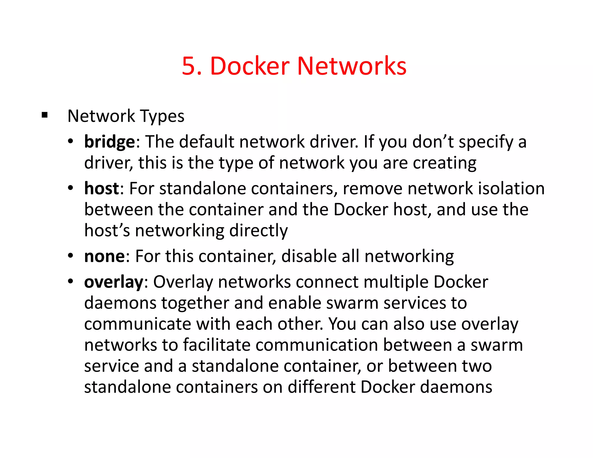 5. Docker Networks
 Network Types
• bridge: The default network driver. If you don’t specify a
driver, this is the type of network you are creating
• host: For standalone containers, remove network isolation
between the container and the Docker host, and use the
host’s networking directly
• none: For this container, disable all networking
• overlay: Overlay networks connect multiple Docker
daemons together and enable swarm services to
communicate with each other. You can also use overlay
networks to facilitate communication between a swarm
service and a standalone container, or between two
standalone containers on different Docker daemons
 