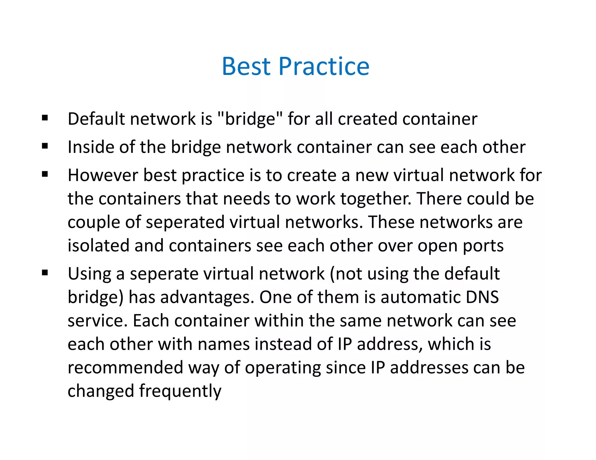 Best Practice
 Default network is "bridge" for all created container
 Inside of the bridge network container can see each other
 However best practice is to create a new virtual network for
the containers that needs to work together. There could be
couple of seperated virtual networks. These networks are
isolated and containers see each other over open ports
 Using a seperate virtual network (not using the default
bridge) has advantages. One of them is automatic DNS
service. Each container within the same network can see
each other with names instead of IP address, which is
recommended way of operating since IP addresses can be
changed frequently
 