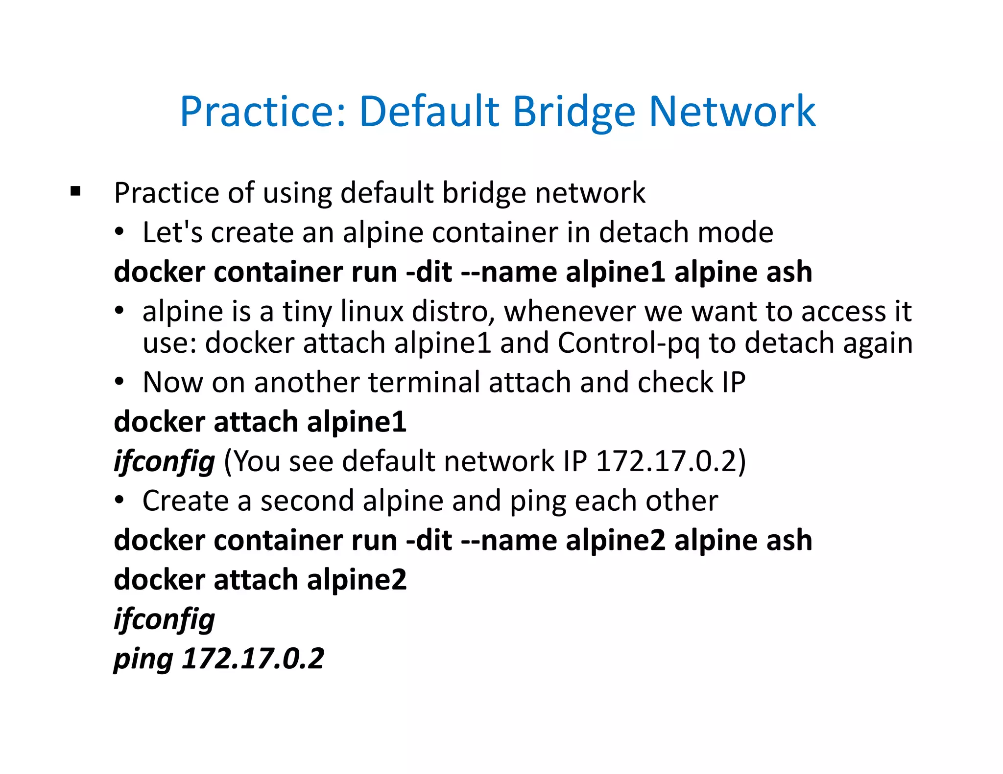 Practice: Default Bridge Network
 Practice of using default bridge network
• Let's create an alpine container in detach mode
docker container run -dit --name alpine1 alpine ash
• alpine is a tiny linux distro, whenever we want to access it
use: docker attach alpine1 and Control-pq to detach again
• Now on another terminal attach and check IP
docker attach alpine1
ifconfig (You see default network IP 172.17.0.2)
• Create a second alpine and ping each other
docker container run -dit --name alpine2 alpine ash
docker attach alpine2
ifconfig
ping 172.17.0.2
 