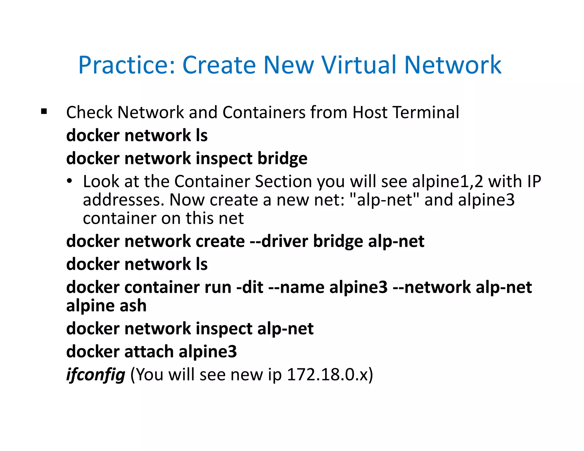 Practice: Create New Virtual Network
 Check Network and Containers from Host Terminal
docker network ls
docker network inspect bridge
• Look at the Container Section you will see alpine1,2 with IP
addresses. Now create a new net: "alp-net" and alpine3
container on this net
docker network create --driver bridge alp-net
docker network ls
docker container run -dit --name alpine3 --network alp-net
alpine ash
docker network inspect alp-net
docker attach alpine3
ifconfig (You will see new ip 172.18.0.x)
 