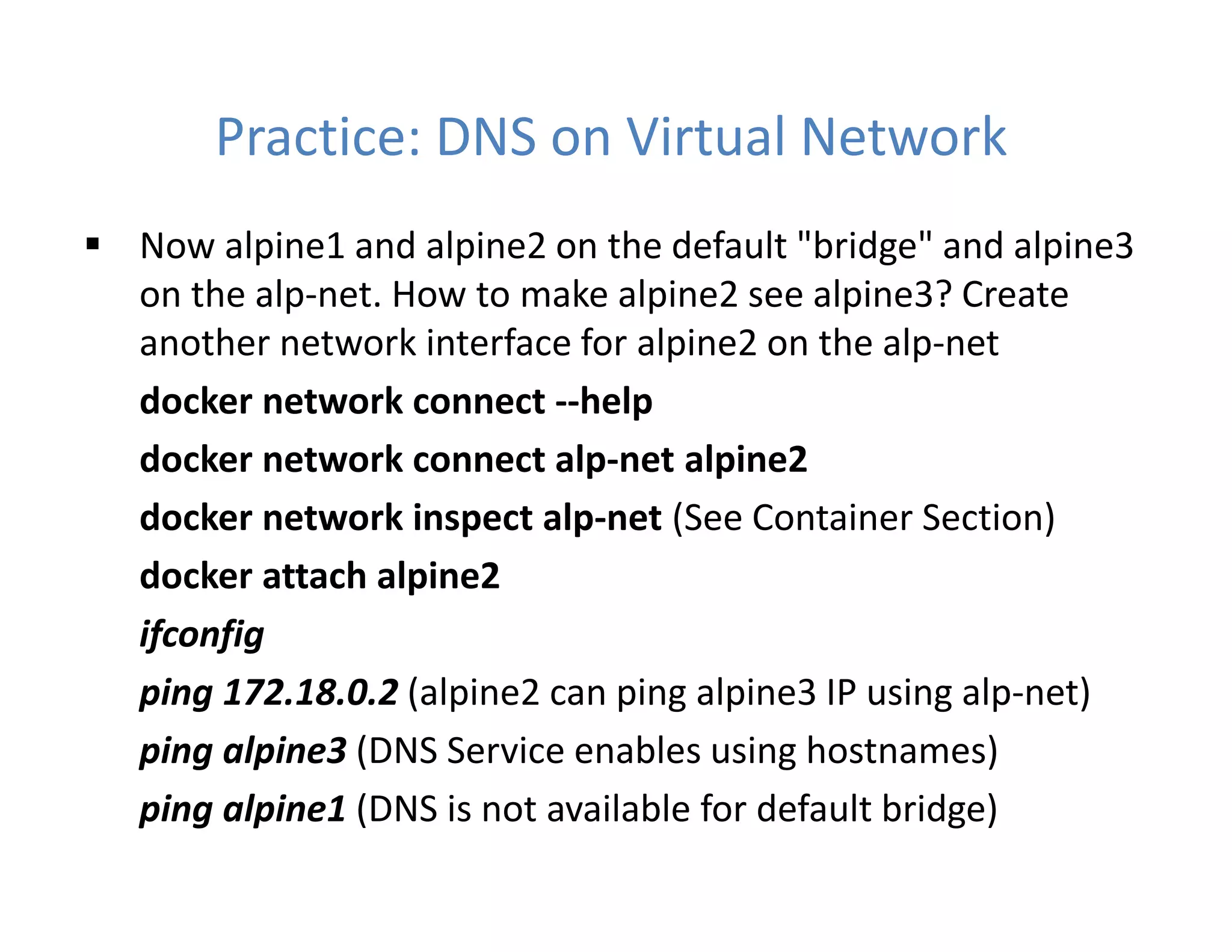 Practice: DNS on Virtual Network
 Now alpine1 and alpine2 on the default "bridge" and alpine3
on the alp-net. How to make alpine2 see alpine3? Create
another network interface for alpine2 on the alp-net
docker network connect --help
docker network connect alp-net alpine2
docker network inspect alp-net (See Container Section)
docker attach alpine2
ifconfig
ping 172.18.0.2 (alpine2 can ping alpine3 IP using alp-net)
ping alpine3 (DNS Service enables using hostnames)
ping alpine1 (DNS is not available for default bridge)
 