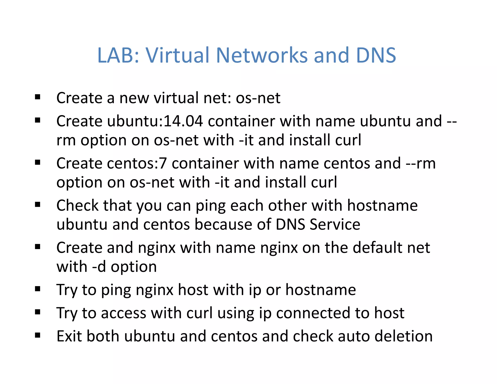 LAB: Virtual Networks and DNS
 Create a new virtual net: os-net
 Create ubuntu:14.04 container with name ubuntu and --
rm option on os-net with -it and install curl
 Create centos:7 container with name centos and --rm
option on os-net with -it and install curl
 Check that you can ping each other with hostname
ubuntu and centos because of DNS Service
 Create and nginx with name nginx on the default net
with -d option
 Try to ping nginx host with ip or hostname
 Try to access with curl using ip connected to host
 Exit both ubuntu and centos and check auto deletion
 
