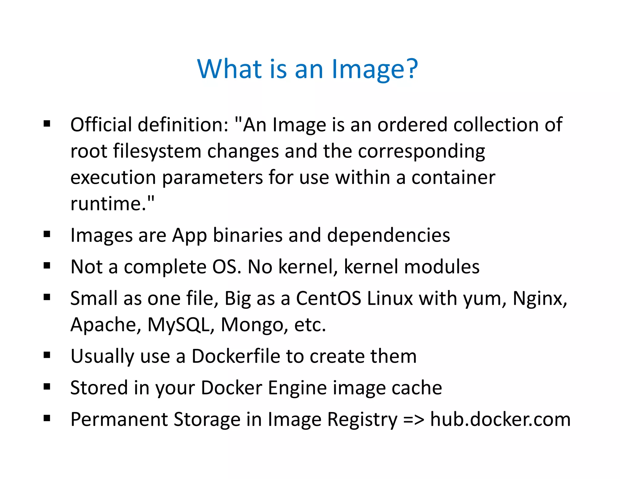 What is an Image?
 Official definition: "An Image is an ordered collection of
root filesystem changes and the corresponding
execution parameters for use within a container
runtime."
 Images are App binaries and dependencies
 Not a complete OS. No kernel, kernel modules
 Small as one file, Big as a CentOS Linux with yum, Nginx,
Apache, MySQL, Mongo, etc.
 Usually use a Dockerfile to create them
 Stored in your Docker Engine image cache
 Permanent Storage in Image Registry => hub.docker.com
 