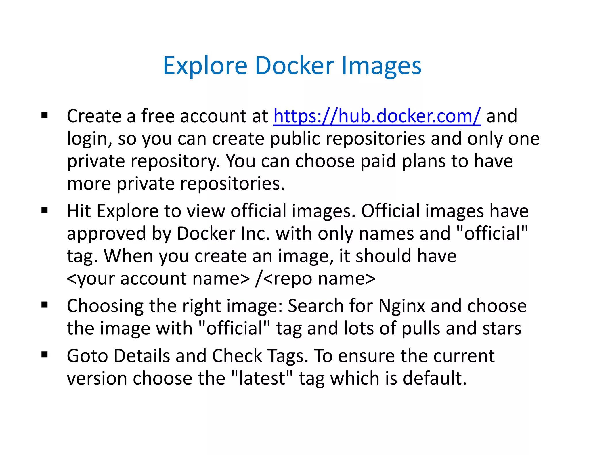 Explore Docker Images
 Create a free account at https://hub.docker.com/ and
login, so you can create public repositories and only one
private repository. You can choose paid plans to have
more private repositories.
 Hit Explore to view official images. Official images have
approved by Docker Inc. with only names and "official"
tag. When you create an image, it should have
<your account name> /<repo name>
 Choosing the right image: Search for Nginx and choose
the image with "official" tag and lots of pulls and stars
 Goto Details and Check Tags. To ensure the current
version choose the "latest" tag which is default.
 
