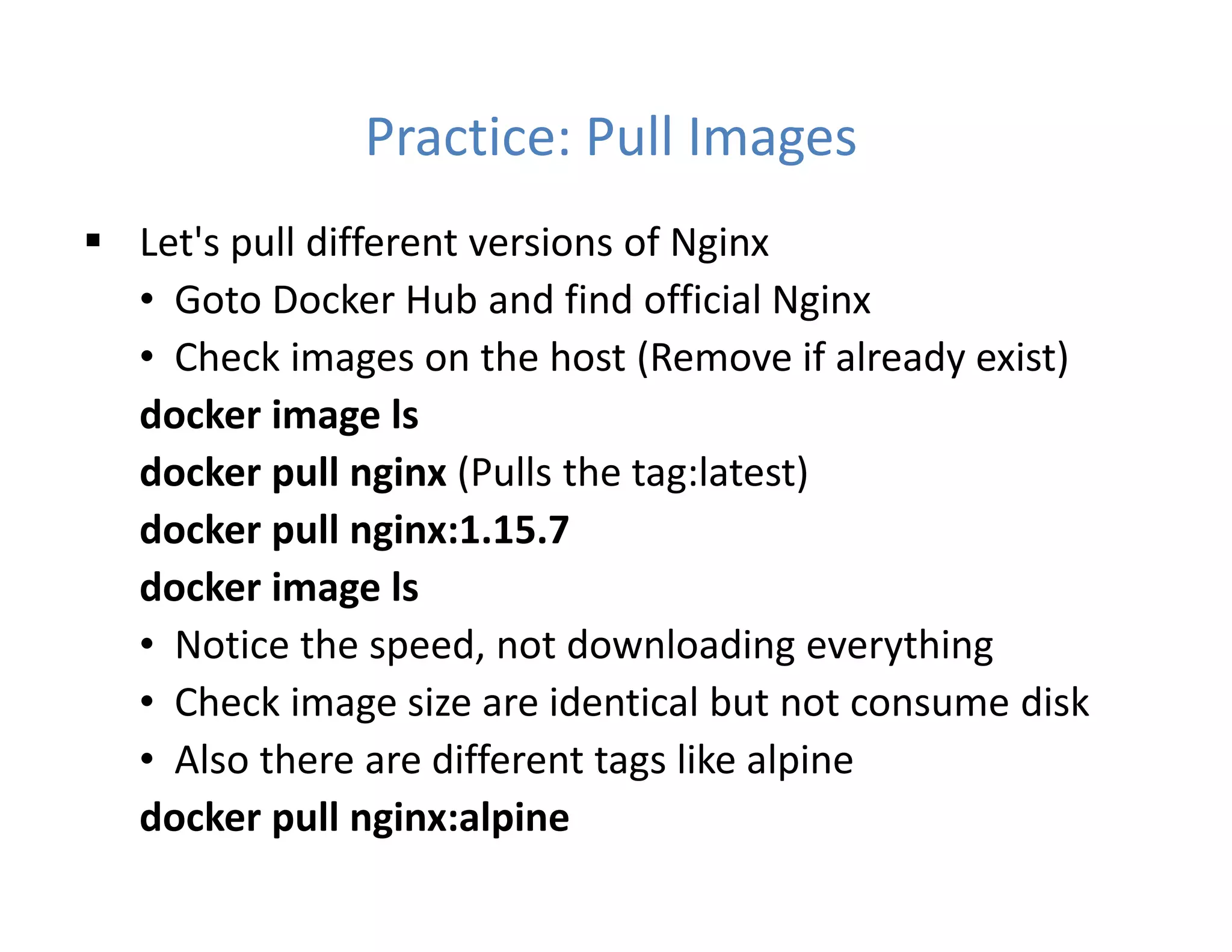 Practice: Pull Images
 Let's pull different versions of Nginx
• Goto Docker Hub and find official Nginx
• Check images on the host (Remove if already exist)
docker image ls
docker pull nginx (Pulls the tag:latest)
docker pull nginx:1.15.7
docker image ls
• Notice the speed, not downloading everything
• Check image size are identical but not consume disk
• Also there are different tags like alpine
docker pull nginx:alpine
 
