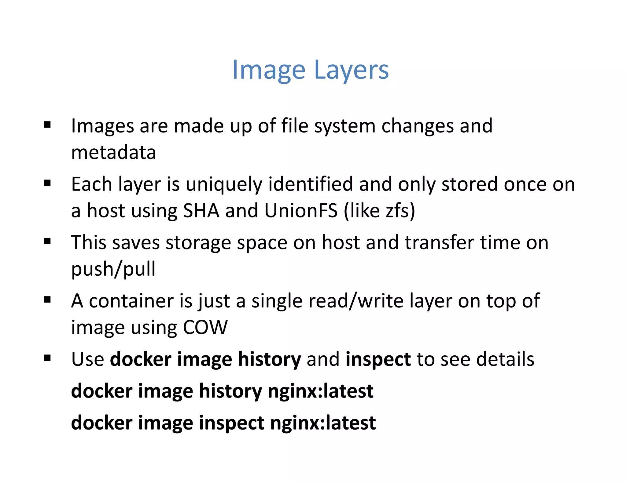 Image Layers
 Images are made up of file system changes and
metadata
 Each layer is uniquely identified and only stored once on
a host using SHA and UnionFS (like zfs)
 This saves storage space on host and transfer time on
push/pull
 A container is just a single read/write layer on top of
image using COW
 Use docker image history and inspect to see details
docker image history nginx:latest
docker image inspect nginx:latest
 