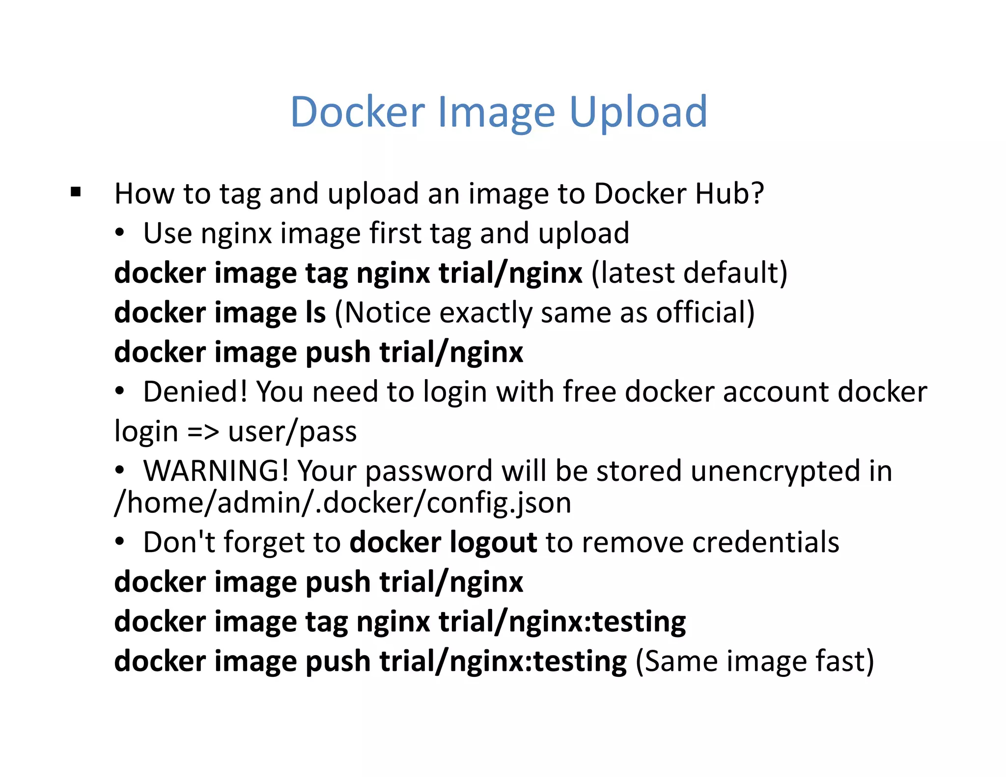 Docker Image Upload
 How to tag and upload an image to Docker Hub?
• Use nginx image first tag and upload
docker image tag nginx trial/nginx (latest default)
docker image ls (Notice exactly same as official)
docker image push trial/nginx
• Denied! You need to login with free docker account docker
login => user/pass
• WARNING! Your password will be stored unencrypted in
/home/admin/.docker/config.json
• Don't forget to docker logout to remove credentials
docker image push trial/nginx
docker image tag nginx trial/nginx:testing
docker image push trial/nginx:testing (Same image fast)
 