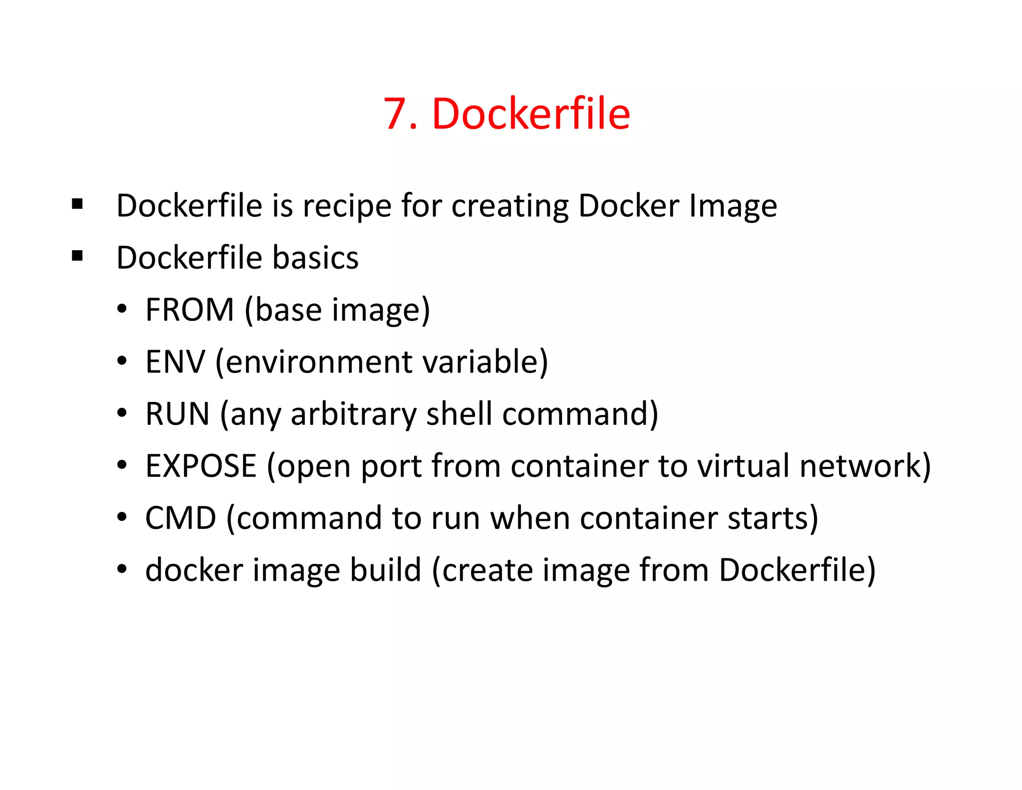 7. Dockerfile
 Dockerfile is recipe for creating Docker Image
 Dockerfile basics
• FROM (base image)
• ENV (environment variable)
• RUN (any arbitrary shell command)
• EXPOSE (open port from container to virtual network)
• CMD (command to run when container starts)
• docker image build (create image from Dockerfile)
 