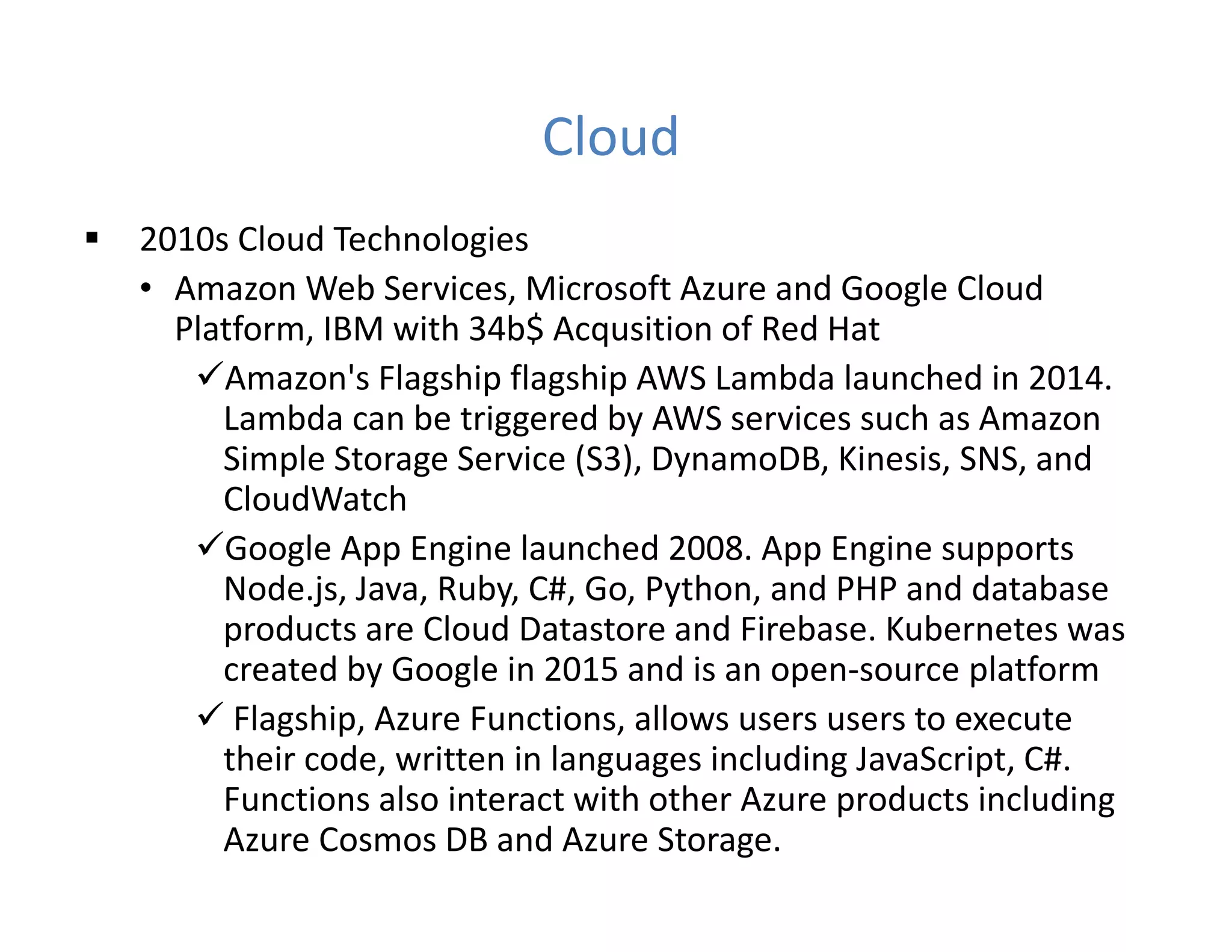 Cloud
 2010s Cloud Technologies
• Amazon Web Services, Microsoft Azure and Google Cloud
Platform, IBM with 34b$ Acqusition of Red Hat
Amazon's Flagship flagship AWS Lambda launched in 2014.
Lambda can be triggered by AWS services such as Amazon
Simple Storage Service (S3), DynamoDB, Kinesis, SNS, and
CloudWatch
Google App Engine launched 2008. App Engine supports
Node.js, Java, Ruby, C#, Go, Python, and PHP and database
products are Cloud Datastore and Firebase. Kubernetes was
created by Google in 2015 and is an open-source platform
 Flagship, Azure Functions, allows users users to execute
their code, written in languages including JavaScript, C#.
Functions also interact with other Azure products including
Azure Cosmos DB and Azure Storage.
 