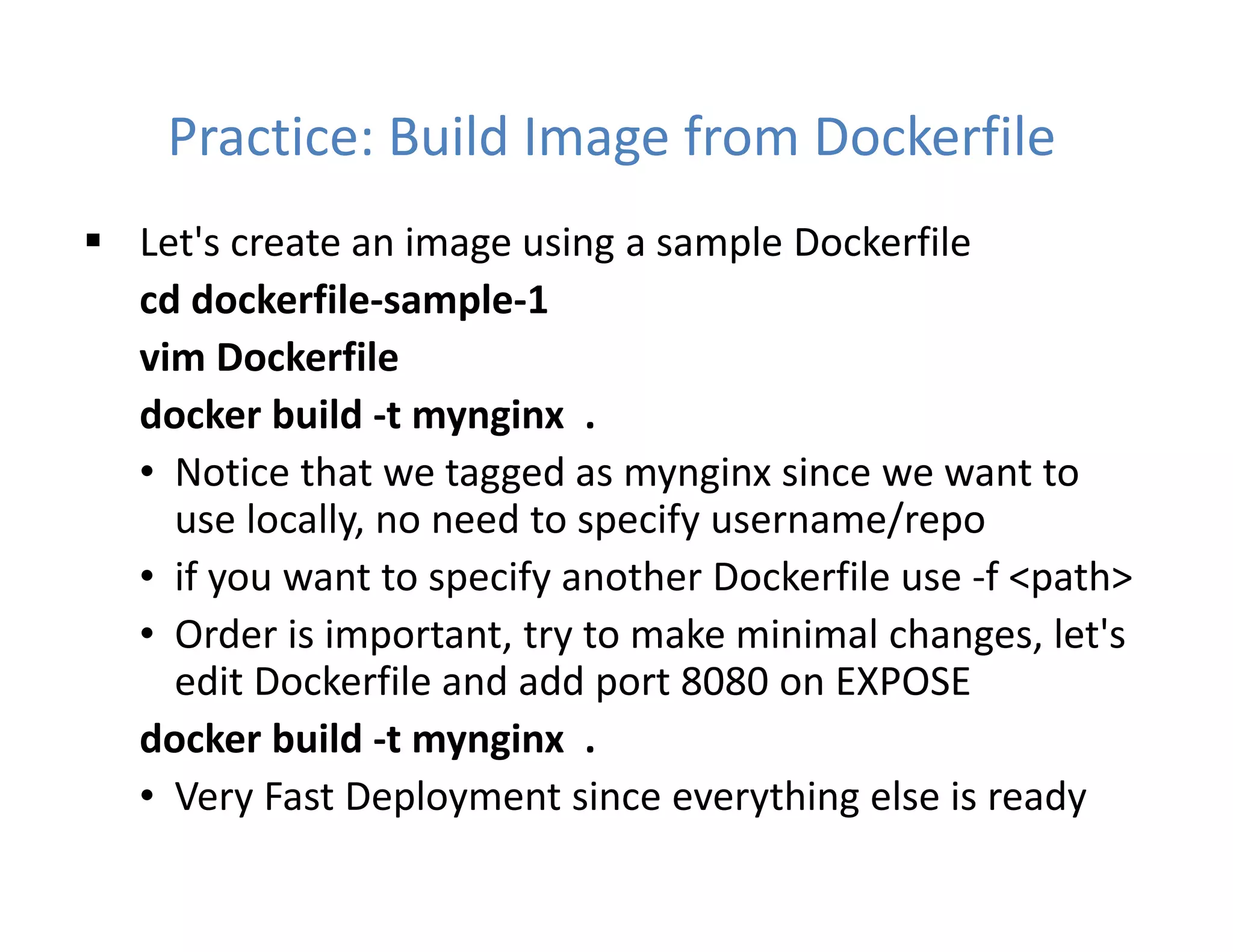 Practice: Build Image from Dockerfile
 Let's create an image using a sample Dockerfile
cd dockerfile-sample-1
vim Dockerfile
docker build -t mynginx .
• Notice that we tagged as mynginx since we want to
use locally, no need to specify username/repo
• if you want to specify another Dockerfile use -f <path>
• Order is important, try to make minimal changes, let's
edit Dockerfile and add port 8080 on EXPOSE
docker build -t mynginx .
• Very Fast Deployment since everything else is ready
 