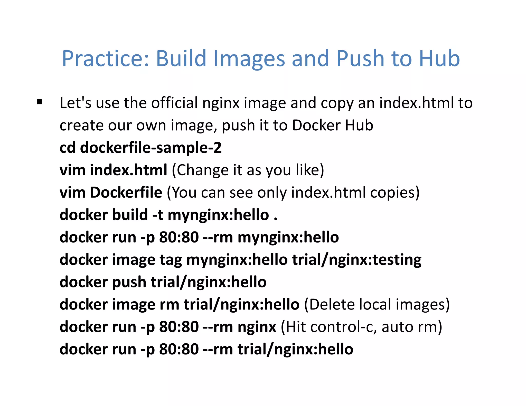 Practice: Build Images and Push to Hub
 Let's use the official nginx image and copy an index.html to
create our own image, push it to Docker Hub
cd dockerfile-sample-2
vim index.html (Change it as you like)
vim Dockerfile (You can see only index.html copies)
docker build -t mynginx:hello .
docker run -p 80:80 --rm mynginx:hello
docker image tag mynginx:hello trial/nginx:testing
docker push trial/nginx:hello
docker image rm trial/nginx:hello (Delete local images)
docker run -p 80:80 --rm nginx (Hit control-c, auto rm)
docker run -p 80:80 --rm trial/nginx:hello
 