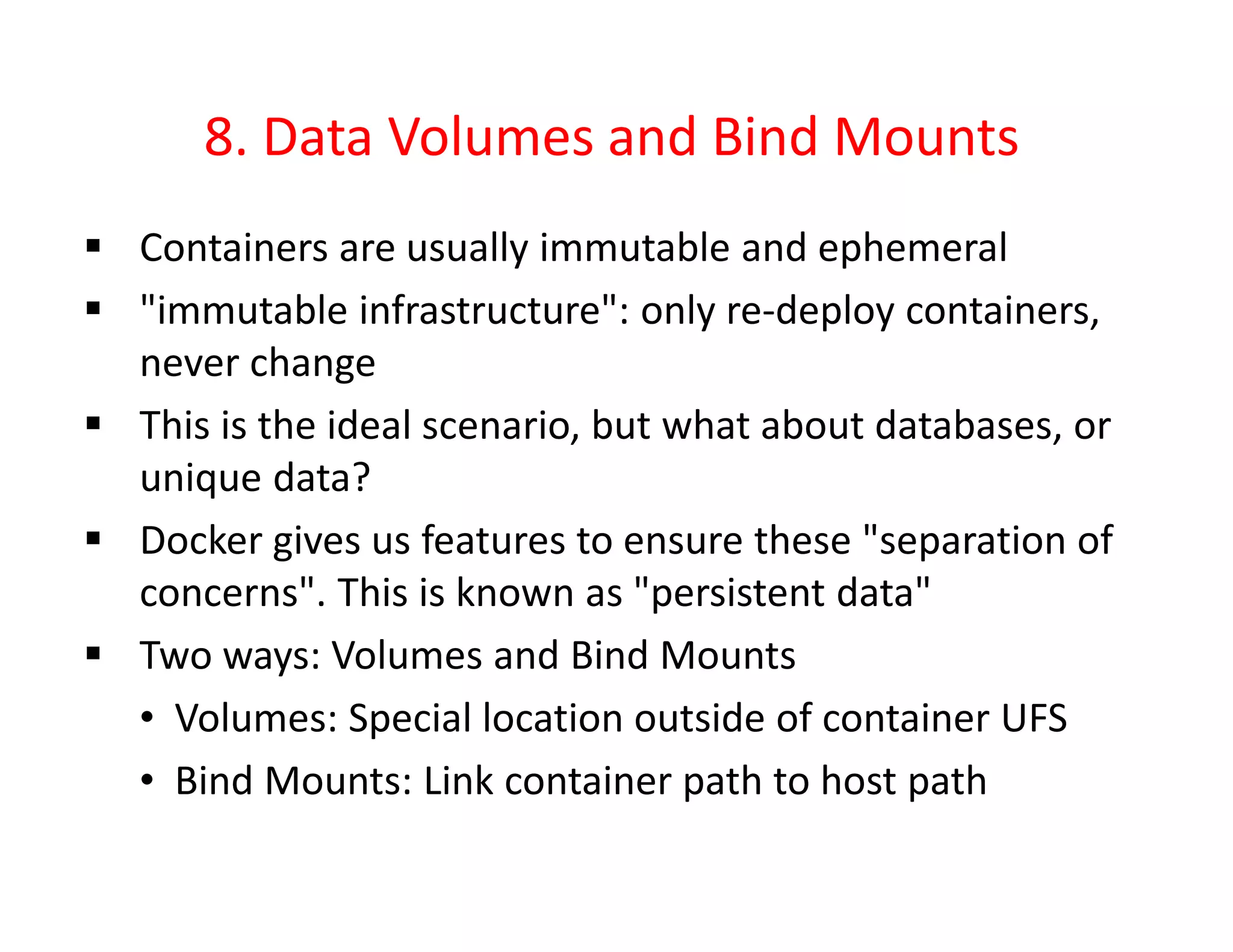 8. Data Volumes and Bind Mounts
 Containers are usually immutable and ephemeral
 "immutable infrastructure": only re-deploy containers,
never change
 This is the ideal scenario, but what about databases, or
unique data?
 Docker gives us features to ensure these "separation of
concerns". This is known as "persistent data"
 Two ways: Volumes and Bind Mounts
• Volumes: Special location outside of container UFS
• Bind Mounts: Link container path to host path
 