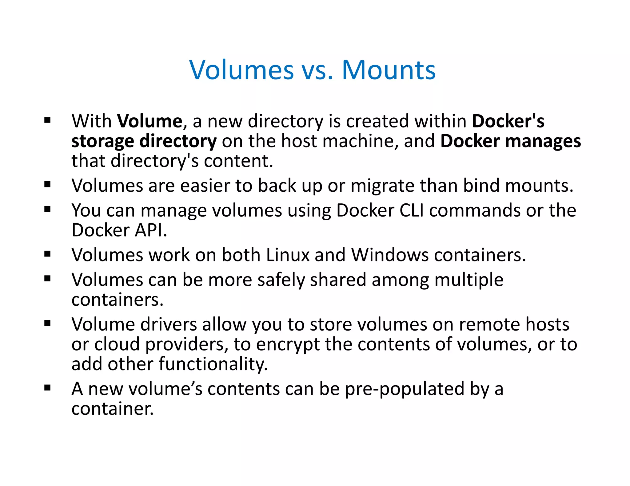Volumes vs. Mounts
 With Volume, a new directory is created within Docker's
storage directory on the host machine, and Docker manages
that directory's content.
 Volumes are easier to back up or migrate than bind mounts.
 You can manage volumes using Docker CLI commands or the
Docker API.
 Volumes work on both Linux and Windows containers.
 Volumes can be more safely shared among multiple
containers.
 Volume drivers allow you to store volumes on remote hosts
or cloud providers, to encrypt the contents of volumes, or to
add other functionality.
 A new volume’s contents can be pre-populated by a
container.
 