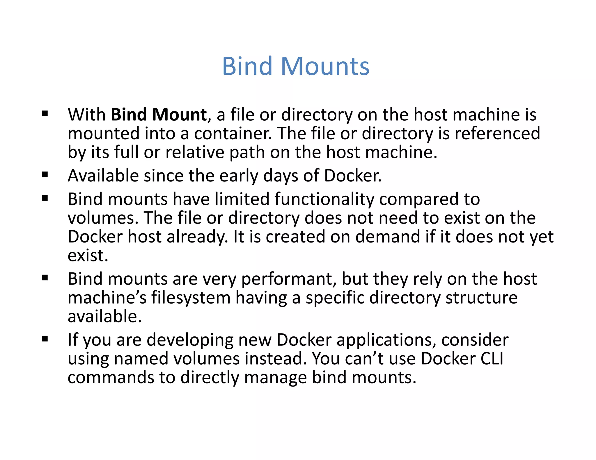 Bind Mounts
 With Bind Mount, a file or directory on the host machine is
mounted into a container. The file or directory is referenced
by its full or relative path on the host machine.
 Available since the early days of Docker.
 Bind mounts have limited functionality compared to
volumes. The file or directory does not need to exist on the
Docker host already. It is created on demand if it does not yet
exist.
 Bind mounts are very performant, but they rely on the host
machine’s filesystem having a specific directory structure
available.
 If you are developing new Docker applications, consider
using named volumes instead. You can’t use Docker CLI
commands to directly manage bind mounts.
 