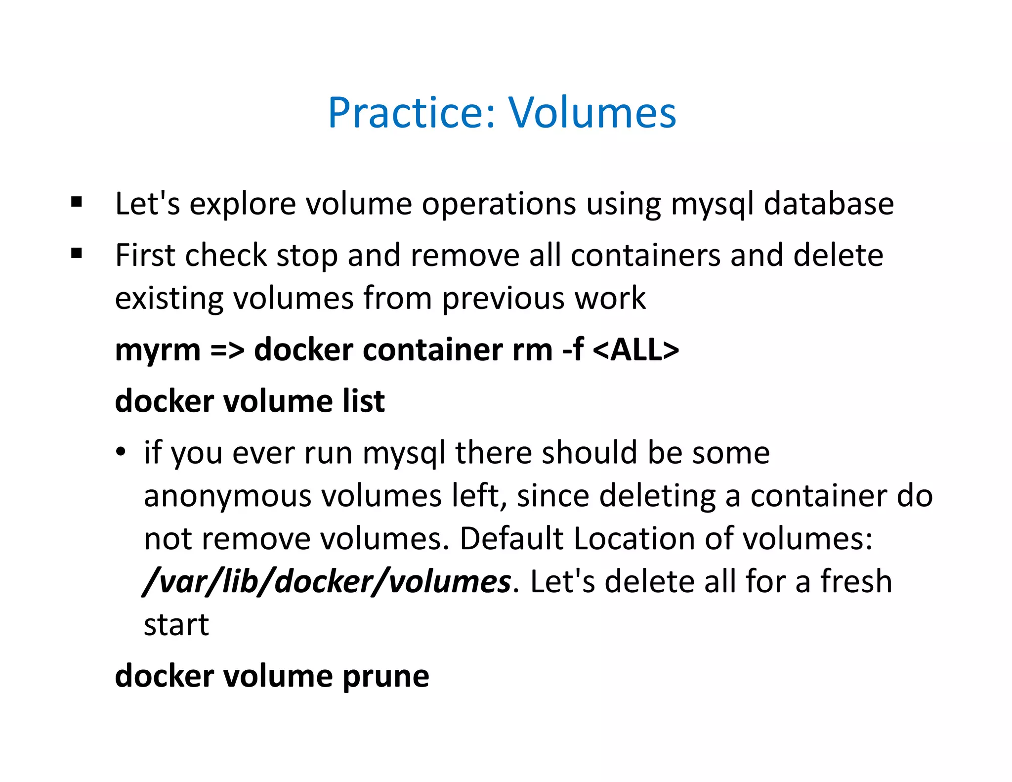 Practice: Volumes
 Let's explore volume operations using mysql database
 First check stop and remove all containers and delete
existing volumes from previous work
myrm => docker container rm -f <ALL>
docker volume list
• if you ever run mysql there should be some
anonymous volumes left, since deleting a container do
not remove volumes. Default Location of volumes:
/var/lib/docker/volumes. Let's delete all for a fresh
start
docker volume prune
 