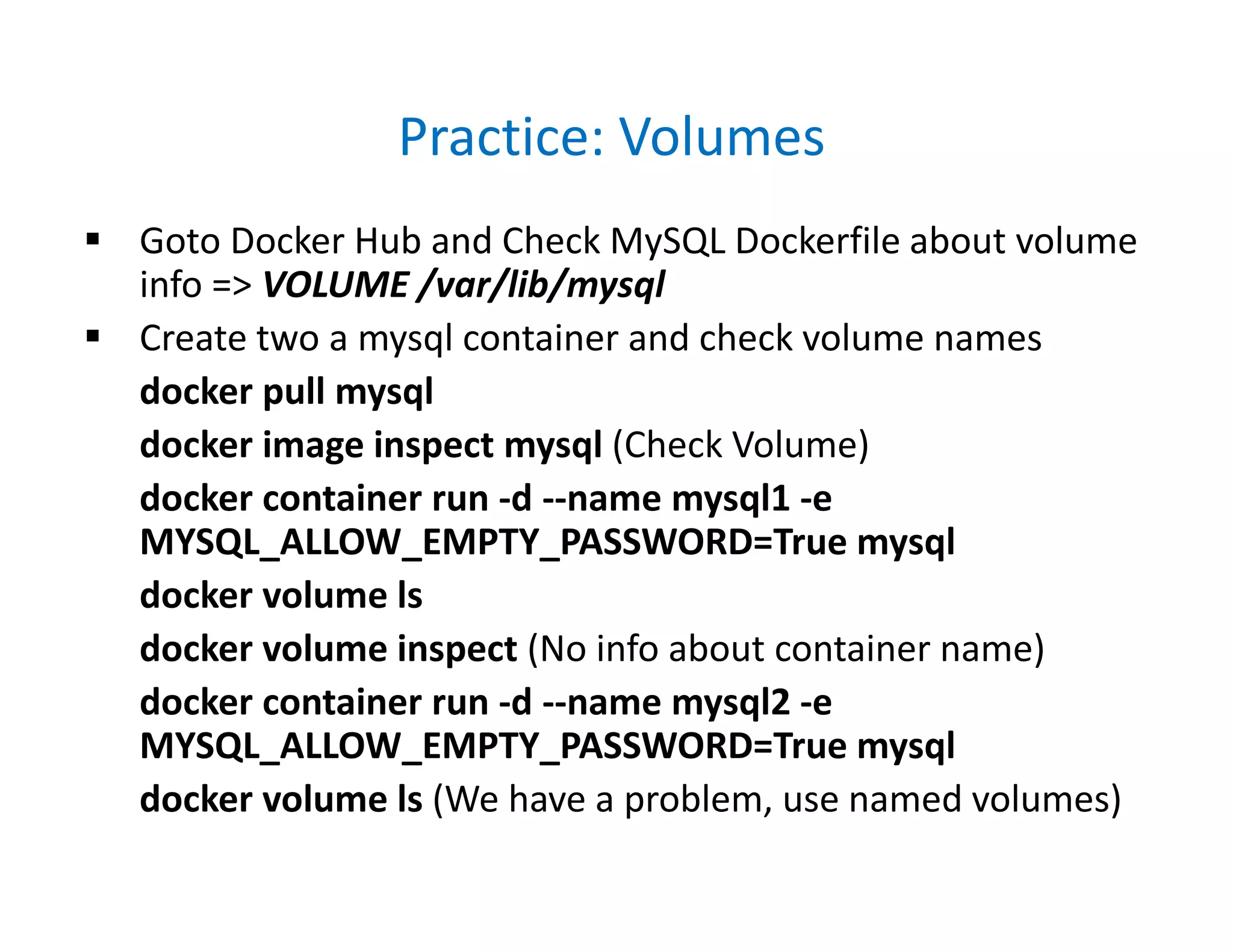 Practice: Volumes
 Goto Docker Hub and Check MySQL Dockerfile about volume
info => VOLUME /var/lib/mysql
 Create two a mysql container and check volume names
docker pull mysql
docker image inspect mysql (Check Volume)
docker container run -d --name mysql1 -e
MYSQL_ALLOW_EMPTY_PASSWORD=True mysql
docker volume ls
docker volume inspect (No info about container name)
docker container run -d --name mysql2 -e
MYSQL_ALLOW_EMPTY_PASSWORD=True mysql
docker volume ls (We have a problem, use named volumes)
 