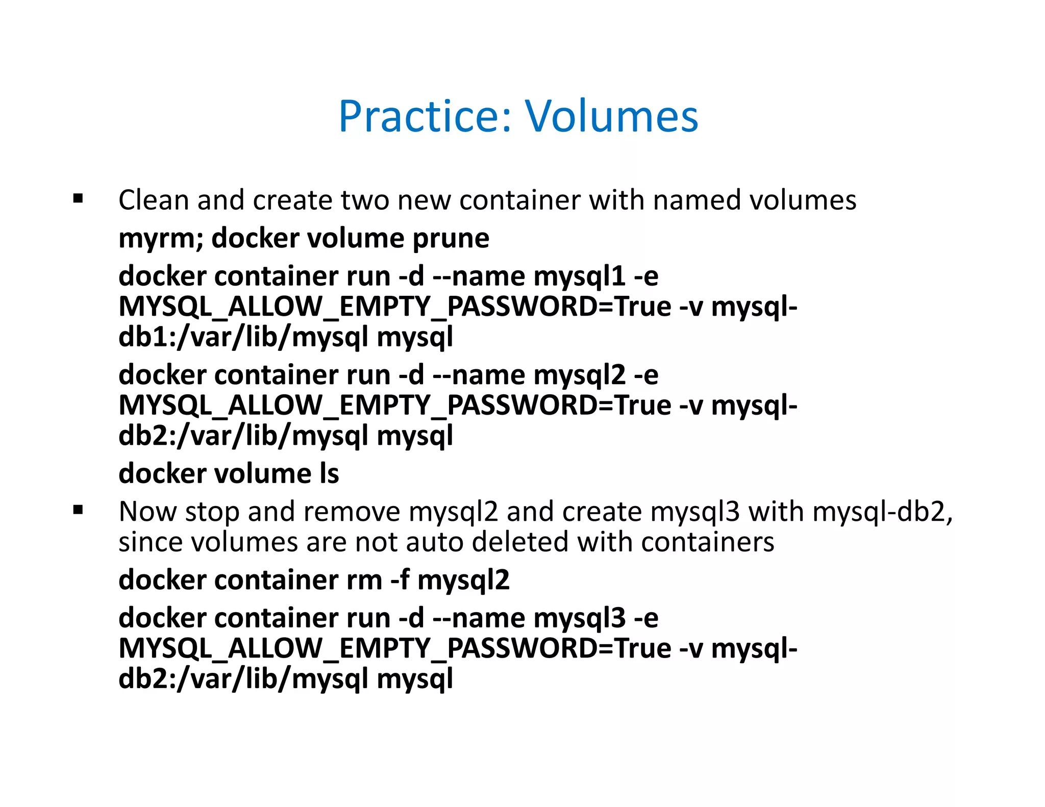 Practice: Volumes
 Clean and create two new container with named volumes
myrm; docker volume prune
docker container run -d --name mysql1 -e
MYSQL_ALLOW_EMPTY_PASSWORD=True -v mysql-
db1:/var/lib/mysql mysql
docker container run -d --name mysql2 -e
MYSQL_ALLOW_EMPTY_PASSWORD=True -v mysql-
db2:/var/lib/mysql mysql
docker volume ls
 Now stop and remove mysql2 and create mysql3 with mysql-db2,
since volumes are not auto deleted with containers
docker container rm -f mysql2
docker container run -d --name mysql3 -e
MYSQL_ALLOW_EMPTY_PASSWORD=True -v mysql-
db2:/var/lib/mysql mysql
 