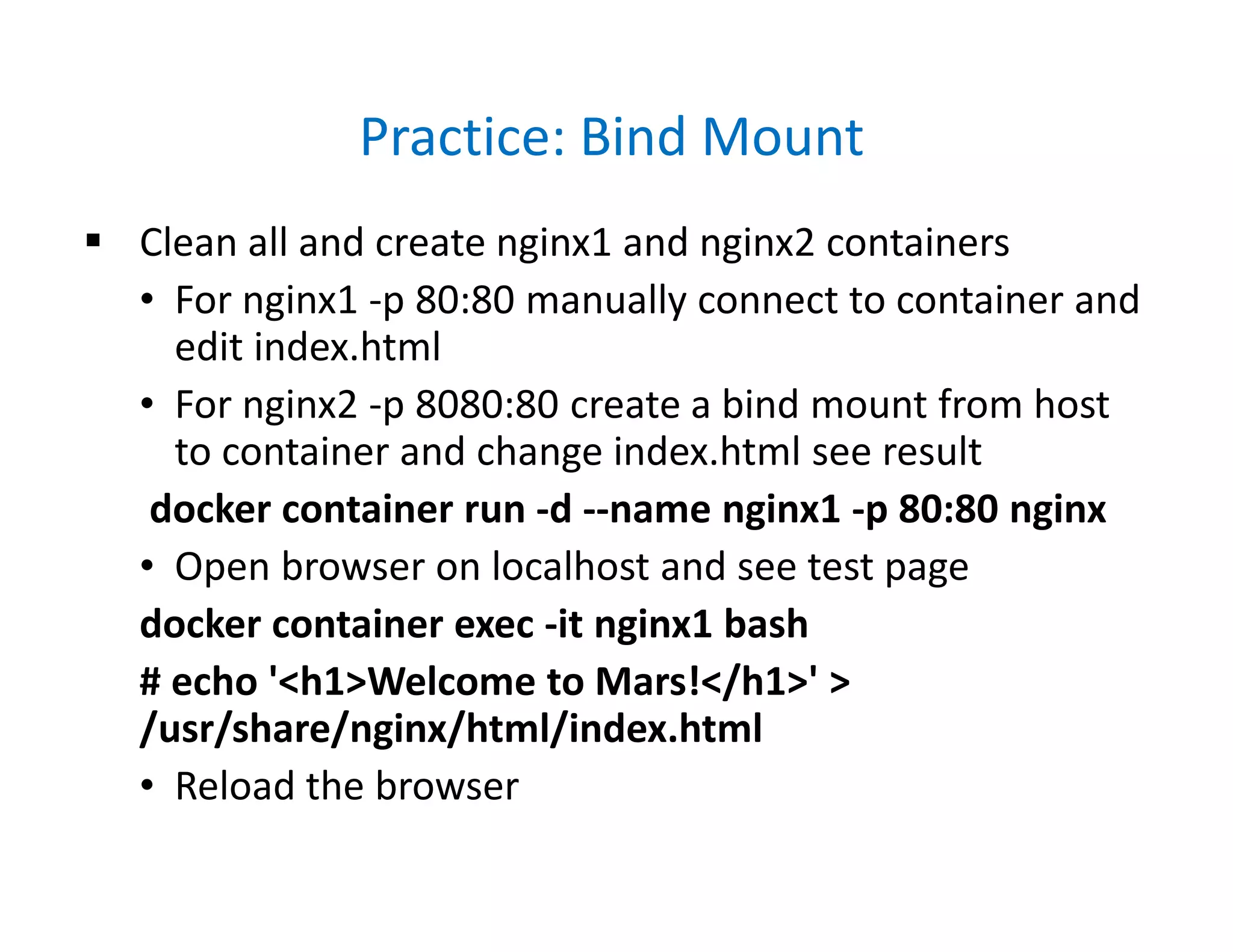 Practice: Bind Mount
 Clean all and create nginx1 and nginx2 containers
• For nginx1 -p 80:80 manually connect to container and
edit index.html
• For nginx2 -p 8080:80 create a bind mount from host
to container and change index.html see result
docker container run -d --name nginx1 -p 80:80 nginx
• Open browser on localhost and see test page
docker container exec -it nginx1 bash
# echo '<h1>Welcome to Mars!</h1>' >
/usr/share/nginx/html/index.html
• Reload the browser
 