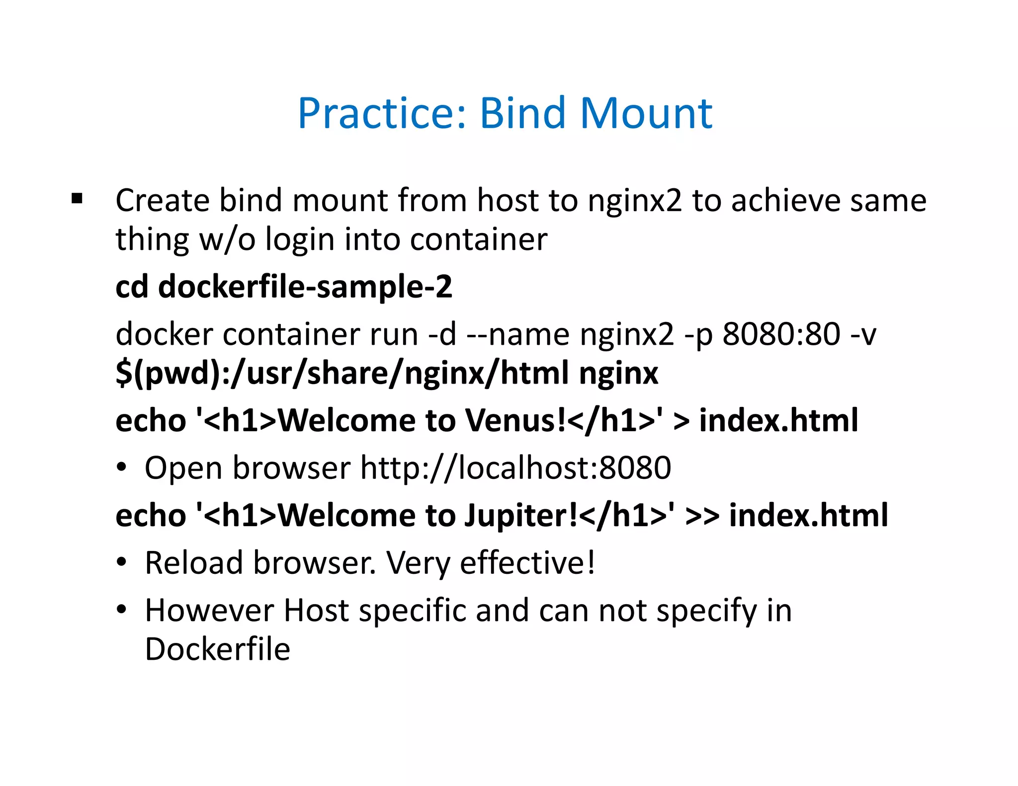 Practice: Bind Mount
 Create bind mount from host to nginx2 to achieve same
thing w/o login into container
cd dockerfile-sample-2
docker container run -d --name nginx2 -p 8080:80 -v
$(pwd):/usr/share/nginx/html nginx
echo '<h1>Welcome to Venus!</h1>' > index.html
• Open browser http://localhost:8080
echo '<h1>Welcome to Jupiter!</h1>' >> index.html
• Reload browser. Very effective!
• However Host specific and can not specify in
Dockerfile
 