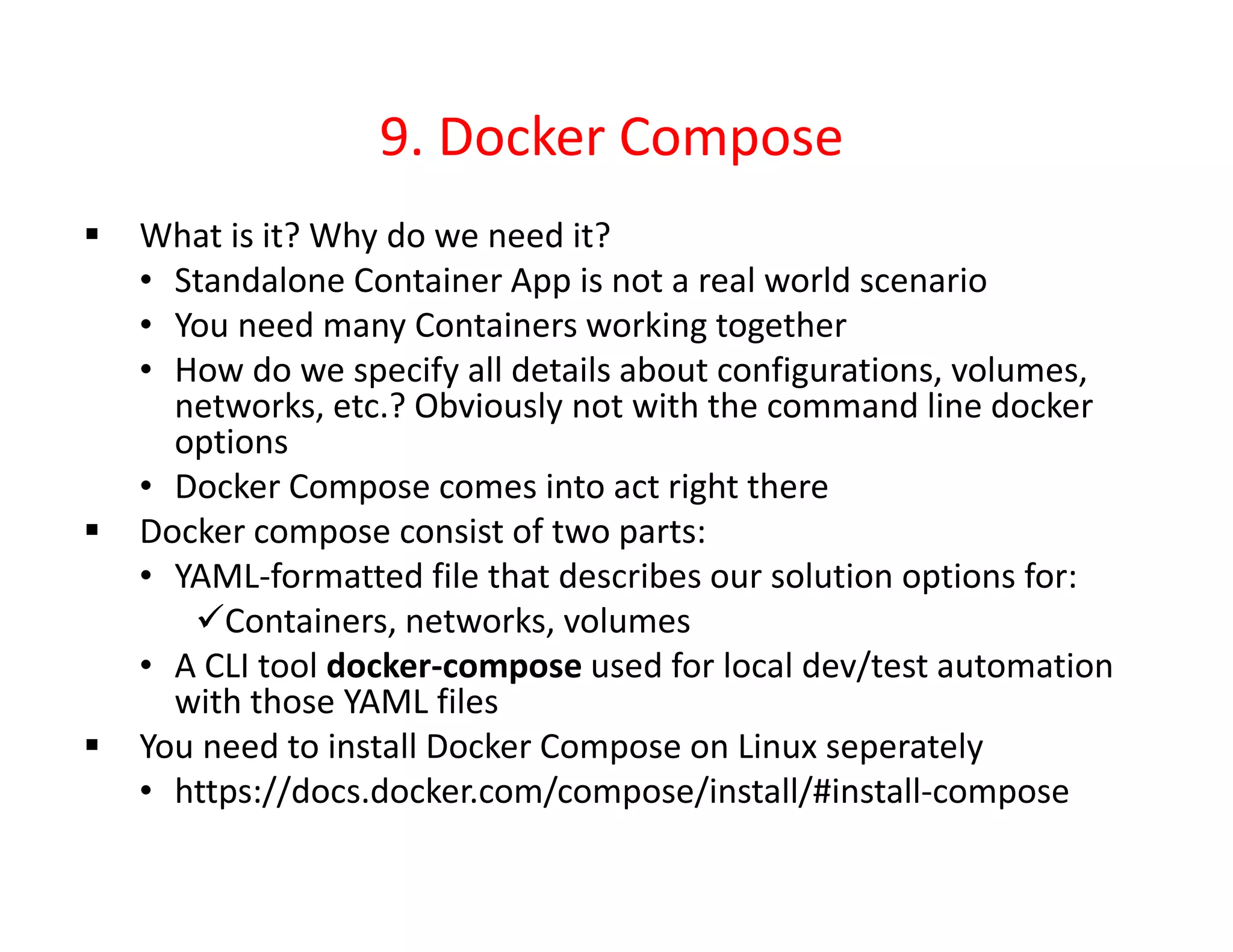 9. Docker Compose
 What is it? Why do we need it?
• Standalone Container App is not a real world scenario
• You need many Containers working together
• How do we specify all details about configurations, volumes,
networks, etc.? Obviously not with the command line docker
options
• Docker Compose comes into act right there
 Docker compose consist of two parts:
• YAML-formatted file that describes our solution options for:
Containers, networks, volumes
• A CLI tool docker-compose used for local dev/test automation
with those YAML files
 You need to install Docker Compose on Linux seperately
• https://docs.docker.com/compose/install/#install-compose
 