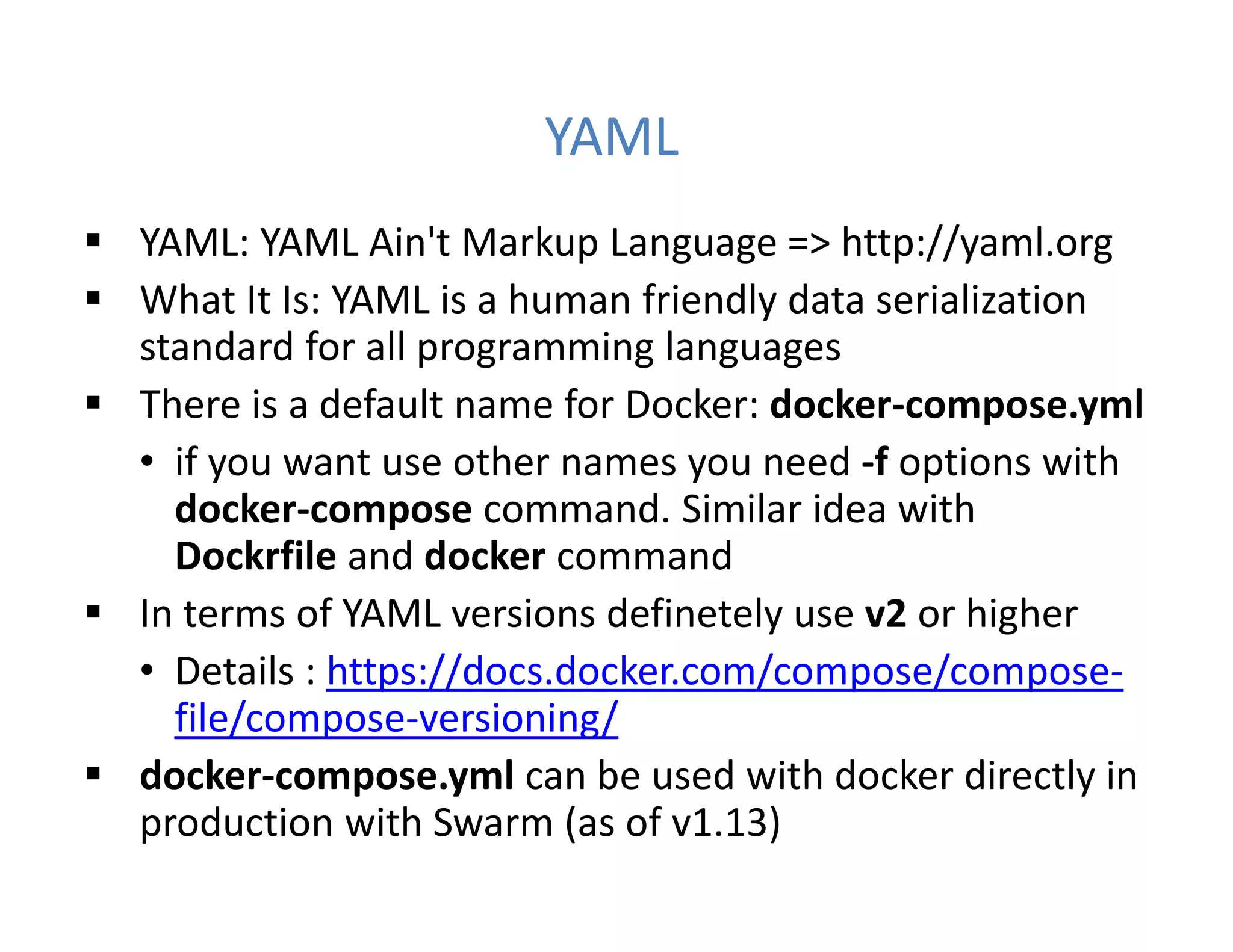 YAML
 YAML: YAML Ain't Markup Language => http://yaml.org
 What It Is: YAML is a human friendly data serialization
standard for all programming languages
 There is a default name for Docker: docker-compose.yml
• if you want use other names you need -f options with
docker-compose command. Similar idea with
Dockrfile and docker command
 In terms of YAML versions definetely use v2 or higher
• Details : https://docs.docker.com/compose/compose-
file/compose-versioning/
 docker-compose.yml can be used with docker directly in
production with Swarm (as of v1.13)
 