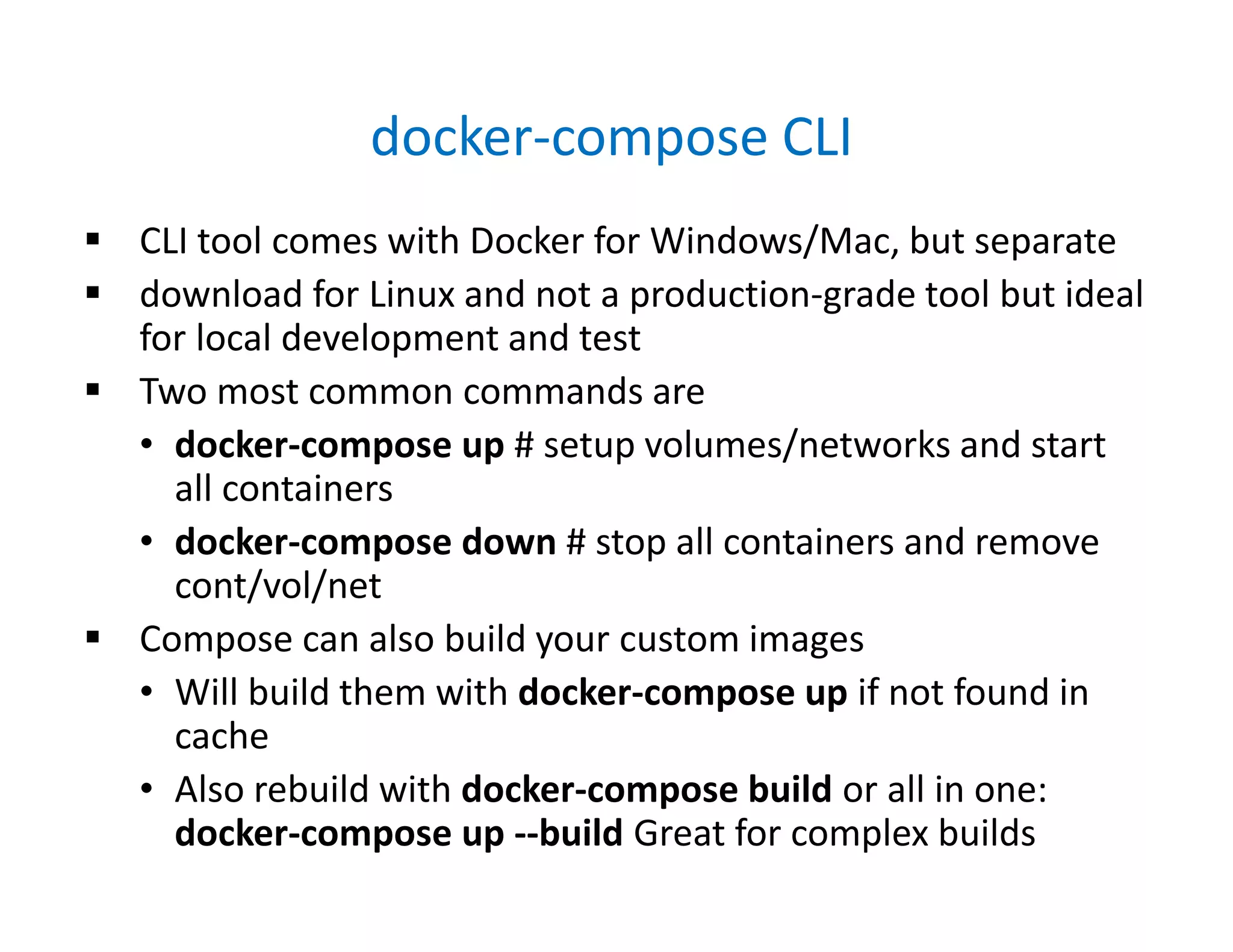 docker-compose CLI
 CLI tool comes with Docker for Windows/Mac, but separate
 download for Linux and not a production-grade tool but ideal
for local development and test
 Two most common commands are
• docker-compose up # setup volumes/networks and start
all containers
• docker-compose down # stop all containers and remove
cont/vol/net
 Compose can also build your custom images
• Will build them with docker-compose up if not found in
cache
• Also rebuild with docker-compose build or all in one:
docker-compose up --build Great for complex builds
 